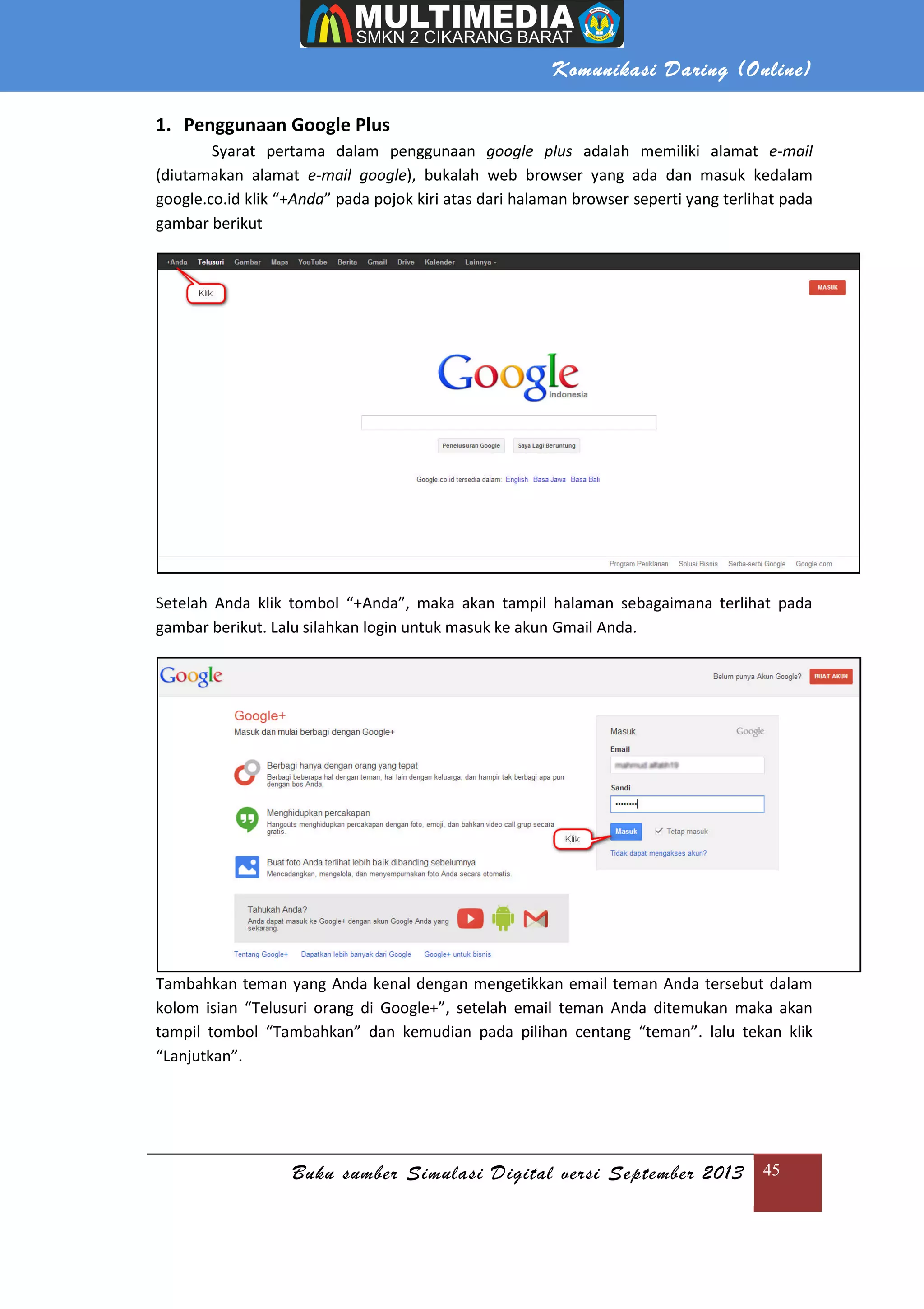 Komunikasi Daring (Online)
Buku sumber Simulasi Digital versi September 2013 45
1. Penggunaan Google Plus
Syarat pertama dalam penggunaan google plus adalah memiliki alamat e-mail
(diutamakan alamat e-mail google), bukalah web browser yang ada dan masuk kedalam
google.co.id klik “+Anda” pada pojok kiri atas dari halaman browser seperti yang terlihat pada
gambar berikut
Setelah Anda klik tombol “+Anda”, maka akan tampil halaman sebagaimana terlihat pada
gambar berikut. Lalu silahkan login untuk masuk ke akun Gmail Anda.
Tambahkan teman yang Anda kenal dengan mengetikkan email teman Anda tersebut dalam
kolom isian “Telusuri orang di Google+”, setelah email teman Anda ditemukan maka akan
tampil tombol “Tambahkan” dan kemudian pada pilihan centang “teman”. lalu tekan klik
“Lanjutkan”.
 