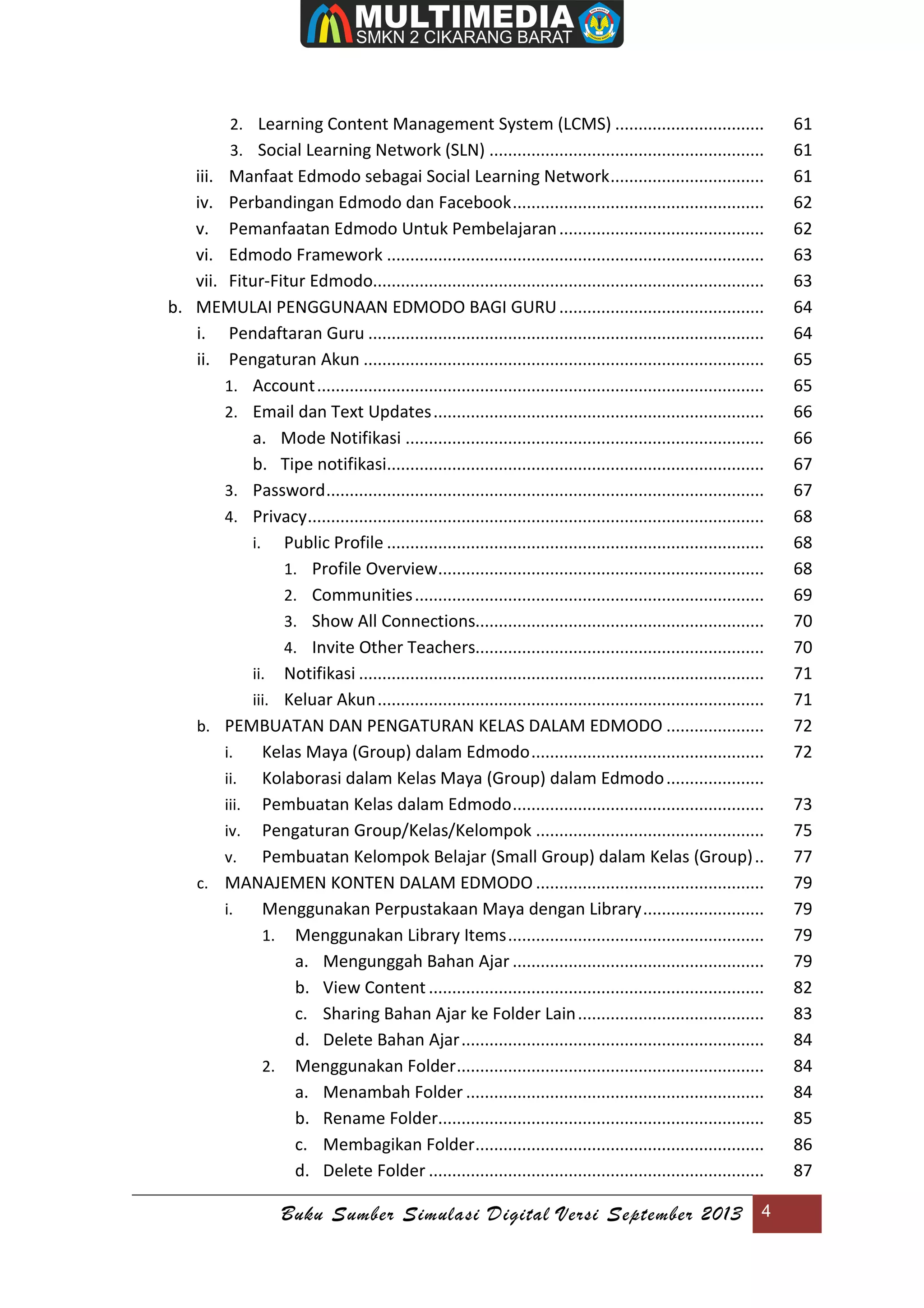 Buku Sumber Simulasi Digital Versi September 2013 4
2. Learning Content Management System (LCMS) ................................ 61
3. Social Learning Network (SLN) ........................................................... 61
iii. Manfaat Edmodo sebagai Social Learning Network................................. 61
iv. Perbandingan Edmodo dan Facebook...................................................... 62
v. Pemanfaatan Edmodo Untuk Pembelajaran............................................ 62
vi. Edmodo Framework ................................................................................. 63
vii. Fitur-Fitur Edmodo.................................................................................... 63
b. MEMULAI PENGGUNAAN EDMODO BAGI GURU............................................ 64
i. Pendaftaran Guru ..................................................................................... 64
ii. Pengaturan Akun ...................................................................................... 65
1. Account................................................................................................ 65
2. Email dan Text Updates....................................................................... 66
a. Mode Notifikasi ............................................................................. 66
b. Tipe notifikasi................................................................................. 67
3. Password.............................................................................................. 67
4. Privacy.................................................................................................. 68
i. Public Profile ................................................................................. 68
1. Profile Overview...................................................................... 68
2. Communities........................................................................... 69
3. Show All Connections.............................................................. 70
4. Invite Other Teachers.............................................................. 70
ii. Notifikasi ....................................................................................... 71
iii. Keluar Akun................................................................................... 71
b. PEMBUATAN DAN PENGATURAN KELAS DALAM EDMODO ..................... 72
i. Kelas Maya (Group) dalam Edmodo.................................................. 72
ii. Kolaborasi dalam Kelas Maya (Group) dalam Edmodo..................... 7
iii. Pembuatan Kelas dalam Edmodo...................................................... 73
iv. Pengaturan Group/Kelas/Kelompok ................................................. 75
v. Pembuatan Kelompok Belajar (Small Group) dalam Kelas (Group).. 77
c. MANAJEMEN KONTEN DALAM EDMODO ................................................. 79
i. Menggunakan Perpustakaan Maya dengan Library.......................... 79
1. Menggunakan Library Items....................................................... 79
a. Mengunggah Bahan Ajar ...................................................... 79
b. View Content ........................................................................ 82
c. Sharing Bahan Ajar ke Folder Lain........................................ 83
d. Delete Bahan Ajar................................................................. 84
2. Menggunakan Folder.................................................................. 84
a. Menambah Folder ................................................................ 84
b. Rename Folder...................................................................... 85
c. Membagikan Folder.............................................................. 86
d. Delete Folder ........................................................................ 87
 