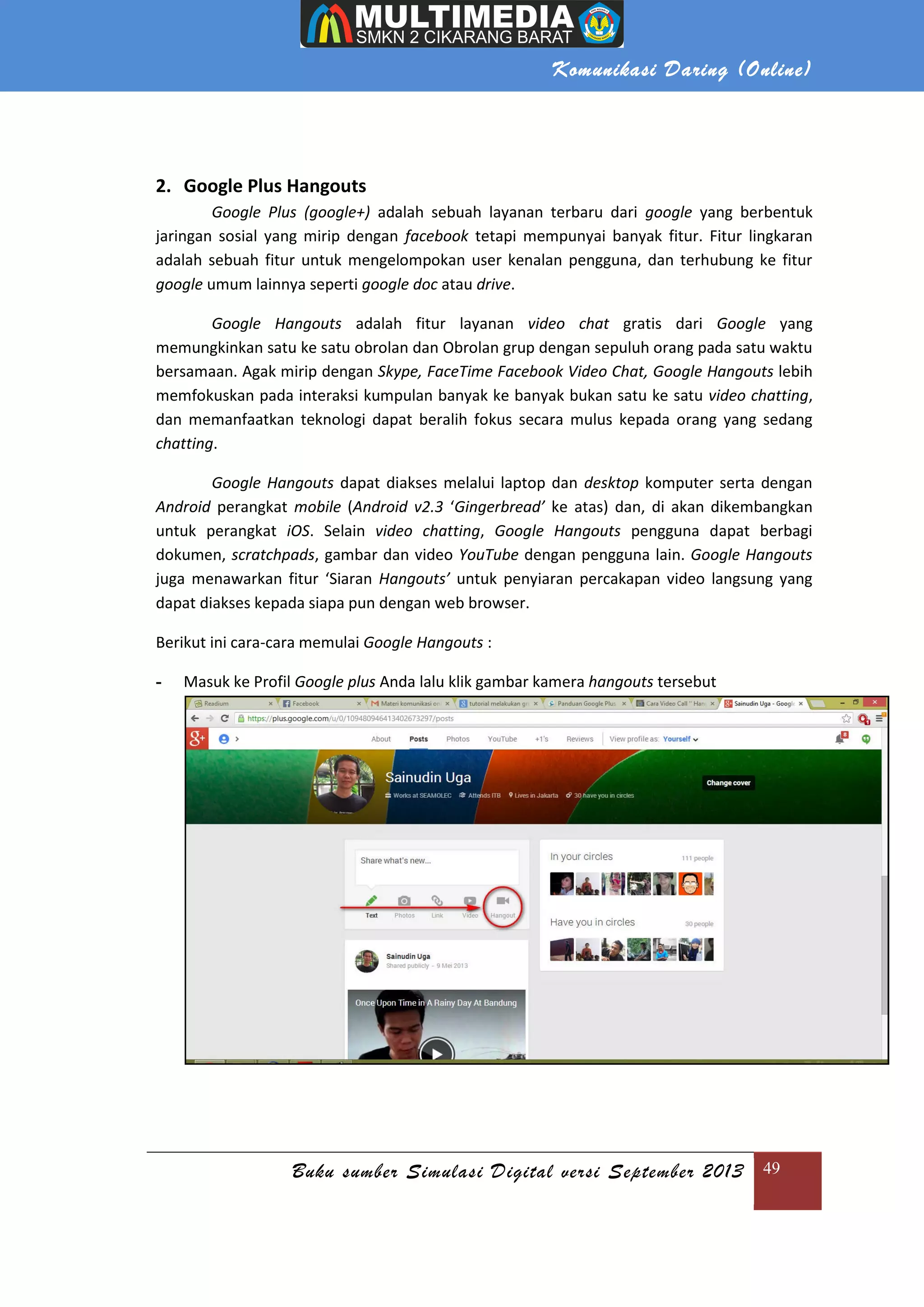 Komunikasi Daring (Online)
Buku sumber Simulasi Digital versi September 2013 49
2. Google Plus Hangouts
Google Plus (google+) adalah sebuah layanan terbaru dari google yang berbentuk
jaringan sosial yang mirip dengan facebook tetapi mempunyai banyak fitur. Fitur lingkaran
adalah sebuah fitur untuk mengelompokan user kenalan pengguna, dan terhubung ke fitur
google umum lainnya seperti google doc atau drive.
Google Hangouts adalah fitur layanan video chat gratis dari Google yang
memungkinkan satu ke satu obrolan dan Obrolan grup dengan sepuluh orang pada satu waktu
bersamaan. Agak mirip dengan Skype, FaceTime Facebook Video Chat, Google Hangouts lebih
memfokuskan pada interaksi kumpulan banyak ke banyak bukan satu ke satu video chatting,
dan memanfaatkan teknologi dapat beralih fokus secara mulus kepada orang yang sedang
chatting.
Google Hangouts dapat diakses melalui laptop dan desktop komputer serta dengan
Android perangkat mobile (Android v2.3 ‘Gingerbread’ ke atas) dan, di akan dikembangkan
untuk perangkat iOS. Selain video chatting, Google Hangouts pengguna dapat berbagi
dokumen, scratchpads, gambar dan video YouTube dengan pengguna lain. Google Hangouts
juga menawarkan fitur ‘Siaran Hangouts’ untuk penyiaran percakapan video langsung yang
dapat diakses kepada siapa pun dengan web browser.
Berikut ini cara-cara memulai Google Hangouts :
- Masuk ke Profil Google plus Anda lalu klik gambar kamera hangouts tersebut
 