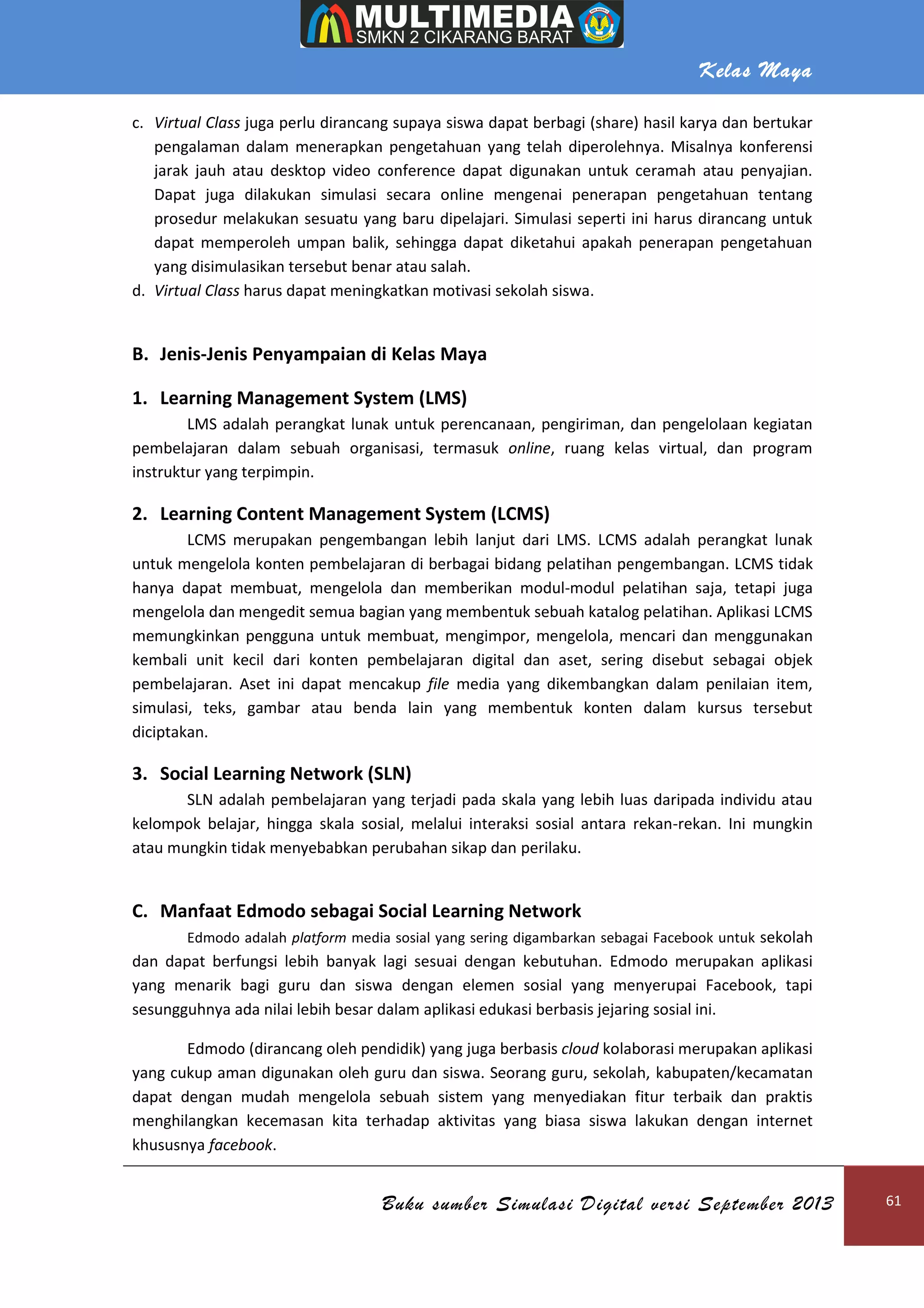Kelas Maya
Buku sumber Simulasi Digital versi September 2013 61
c. Virtual Class juga perlu dirancang supaya siswa dapat berbagi (share) hasil karya dan bertukar
pengalaman dalam menerapkan pengetahuan yang telah diperolehnya. Misalnya konferensi
jarak jauh atau desktop video conference dapat digunakan untuk ceramah atau penyajian.
Dapat juga dilakukan simulasi secara online mengenai penerapan pengetahuan tentang
prosedur melakukan sesuatu yang baru dipelajari. Simulasi seperti ini harus dirancang untuk
dapat memperoleh umpan balik, sehingga dapat diketahui apakah penerapan pengetahuan
yang disimulasikan tersebut benar atau salah.
d. Virtual Class harus dapat meningkatkan motivasi sekolah siswa.
B. Jenis-Jenis Penyampaian di Kelas Maya
1. Learning Management System (LMS)
LMS adalah perangkat lunak untuk perencanaan, pengiriman, dan pengelolaan kegiatan
pembelajaran dalam sebuah organisasi, termasuk online, ruang kelas virtual, dan program
instruktur yang terpimpin.
2. Learning Content Management System (LCMS)
LCMS merupakan pengembangan lebih lanjut dari LMS. LCMS adalah perangkat lunak
untuk mengelola konten pembelajaran di berbagai bidang pelatihan pengembangan. LCMS tidak
hanya dapat membuat, mengelola dan memberikan modul-modul pelatihan saja, tetapi juga
mengelola dan mengedit semua bagian yang membentuk sebuah katalog pelatihan. Aplikasi LCMS
memungkinkan pengguna untuk membuat, mengimpor, mengelola, mencari dan menggunakan
kembali unit kecil dari konten pembelajaran digital dan aset, sering disebut sebagai objek
pembelajaran. Aset ini dapat mencakup file media yang dikembangkan dalam penilaian item,
simulasi, teks, gambar atau benda lain yang membentuk konten dalam kursus tersebut
diciptakan.
3. Social Learning Network (SLN)
SLN adalah pembelajaran yang terjadi pada skala yang lebih luas daripada individu atau
kelompok belajar, hingga skala sosial, melalui interaksi sosial antara rekan-rekan. Ini mungkin
atau mungkin tidak menyebabkan perubahan sikap dan perilaku.
C. Manfaat Edmodo sebagai Social Learning Network
Edmodo adalah platform media sosial yang sering digambarkan sebagai Facebook untuk sekolah
dan dapat berfungsi lebih banyak lagi sesuai dengan kebutuhan. Edmodo merupakan aplikasi
yang menarik bagi guru dan siswa dengan elemen sosial yang menyerupai Facebook, tapi
sesungguhnya ada nilai lebih besar dalam aplikasi edukasi berbasis jejaring sosial ini.
Edmodo (dirancang oleh pendidik) yang juga berbasis cloud kolaborasi merupakan aplikasi
yang cukup aman digunakan oleh guru dan siswa. Seorang guru, sekolah, kabupaten/kecamatan
dapat dengan mudah mengelola sebuah sistem yang menyediakan fitur terbaik dan praktis
menghilangkan kecemasan kita terhadap aktivitas yang biasa siswa lakukan dengan internet
khususnya facebook.
 