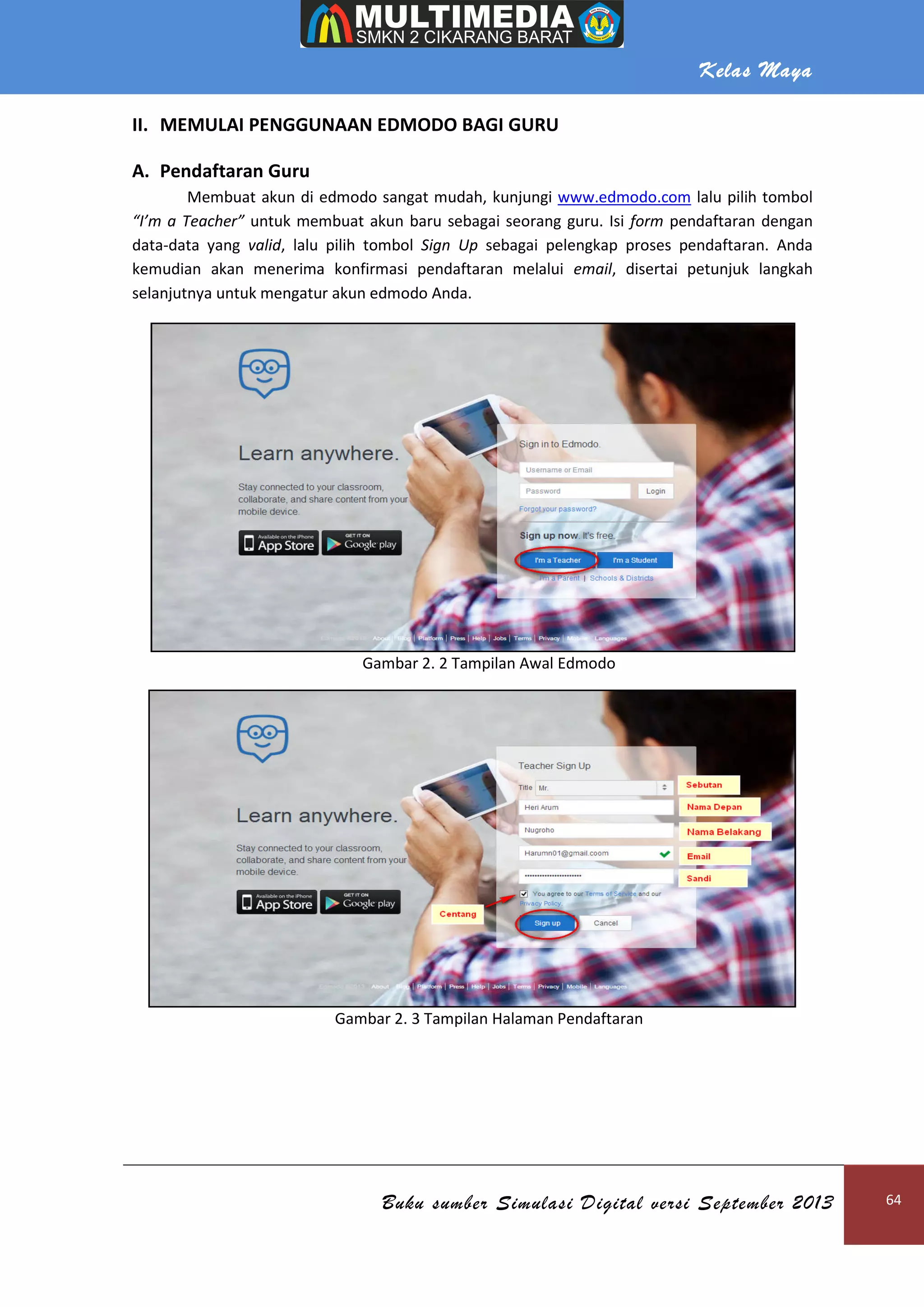 Kelas Maya
Buku sumber Simulasi Digital versi September 2013 64
II. MEMULAI PENGGUNAAN EDMODO BAGI GURU
A. Pendaftaran Guru
Membuat akun di edmodo sangat mudah, kunjungi www.edmodo.com lalu pilih tombol
“I’m a Teacher” untuk membuat akun baru sebagai seorang guru. Isi form pendaftaran dengan
data-data yang valid, lalu pilih tombol Sign Up sebagai pelengkap proses pendaftaran. Anda
kemudian akan menerima konfirmasi pendaftaran melalui email, disertai petunjuk langkah
selanjutnya untuk mengatur akun edmodo Anda.
Gambar 2. 2 Tampilan Awal Edmodo
Gambar 2. 3 Tampilan Halaman Pendaftaran
 