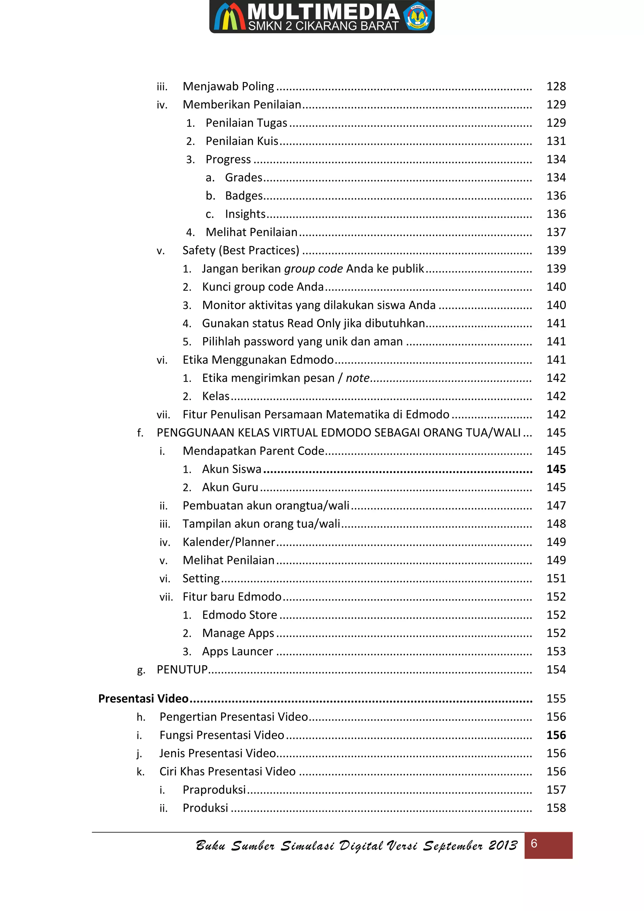 Buku Sumber Simulasi Digital Versi September 2013 6
iii. Menjawab Poling............................................................................... 128
iv. Memberikan Penilaian....................................................................... 129
1. Penilaian Tugas........................................................................... 129
2. Penilaian Kuis.............................................................................. 131
3. Progress ...................................................................................... 134
a. Grades................................................................................... 134
b. Badges................................................................................... 136
c. Insights.................................................................................. 136
4. Melihat Penilaian........................................................................ 137
v. Safety (Best Practices) ....................................................................... 139
1. Jangan berikan group code Anda ke publik................................. 139
2. Kunci group code Anda................................................................ 140
3. Monitor aktivitas yang dilakukan siswa Anda ............................. 140
4. Gunakan status Read Only jika dibutuhkan................................. 141
5. Pilihlah password yang unik dan aman ....................................... 141
vi. Etika Menggunakan Edmodo............................................................. 141
1. Etika mengirimkan pesan / note.................................................. 142
2. Kelas............................................................................................. 142
vii. Fitur Penulisan Persamaan Matematika di Edmodo......................... 142
f. PENGGUNAAN KELAS VIRTUAL EDMODO SEBAGAI ORANG TUA/WALI... 145
i. Mendapatkan Parent Code................................................................ 145
1. Akun Siswa............................................................................. 145
2. Akun Guru.................................................................................... 145
ii. Pembuatan akun orangtua/wali........................................................ 147
iii. Tampilan akun orang tua/wali........................................................... 148
iv. Kalender/Planner............................................................................... 149
v. Melihat Penilaian............................................................................... 149
vi. Setting................................................................................................ 151
vii. Fitur baru Edmodo............................................................................. 152
1. Edmodo Store.............................................................................. 152
2. Manage Apps............................................................................... 152
3. Apps Launcer ............................................................................... 153
g. PENUTUP.................................................................................................... 154
Presentasi Video.................................................................................................. 155
h. Pengertian Presentasi Video..................................................................... 156
i. Fungsi Presentasi Video............................................................................ 156
j. Jenis Presentasi Video............................................................................... 156
k. Ciri Khas Presentasi Video ........................................................................ 156
i. Praproduksi........................................................................................ 157
ii. Produksi ............................................................................................. 158
 