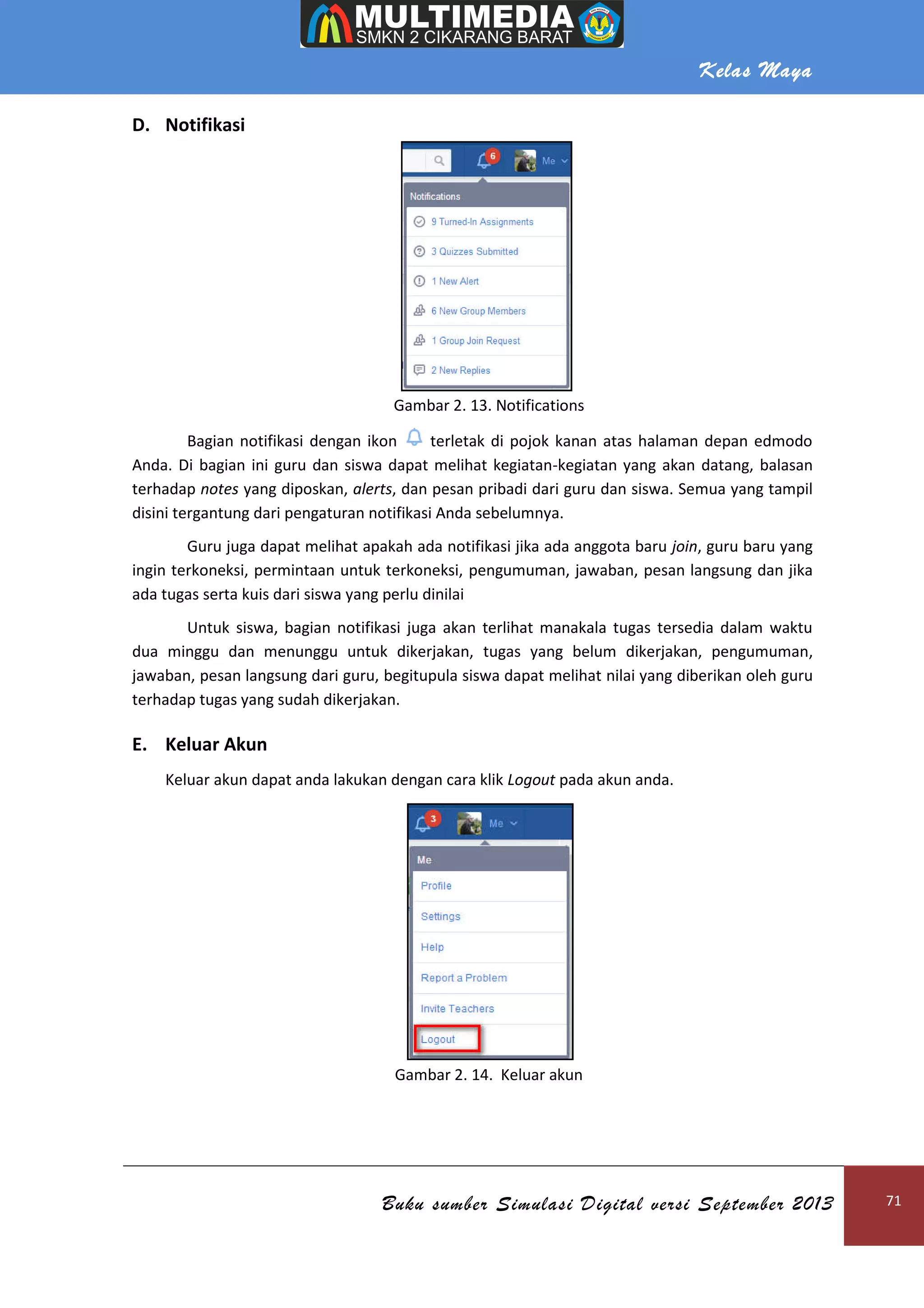 Kelas Maya
Buku sumber Simulasi Digital versi September 2013 71
D. Notifikasi
Gambar 2. 13. Notifications
Bagian notifikasi dengan ikon terletak di pojok kanan atas halaman depan edmodo
Anda. Di bagian ini guru dan siswa dapat melihat kegiatan-kegiatan yang akan datang, balasan
terhadap notes yang diposkan, alerts, dan pesan pribadi dari guru dan siswa. Semua yang tampil
disini tergantung dari pengaturan notifikasi Anda sebelumnya.
Guru juga dapat melihat apakah ada notifikasi jika ada anggota baru join, guru baru yang
ingin terkoneksi, permintaan untuk terkoneksi, pengumuman, jawaban, pesan langsung dan jika
ada tugas serta kuis dari siswa yang perlu dinilai
Untuk siswa, bagian notifikasi juga akan terlihat manakala tugas tersedia dalam waktu
dua minggu dan menunggu untuk dikerjakan, tugas yang belum dikerjakan, pengumuman,
jawaban, pesan langsung dari guru, begitupula siswa dapat melihat nilai yang diberikan oleh guru
terhadap tugas yang sudah dikerjakan.
E. Keluar Akun
Keluar akun dapat anda lakukan dengan cara klik Logout pada akun anda.
Gambar 2. 14. Keluar akun
 