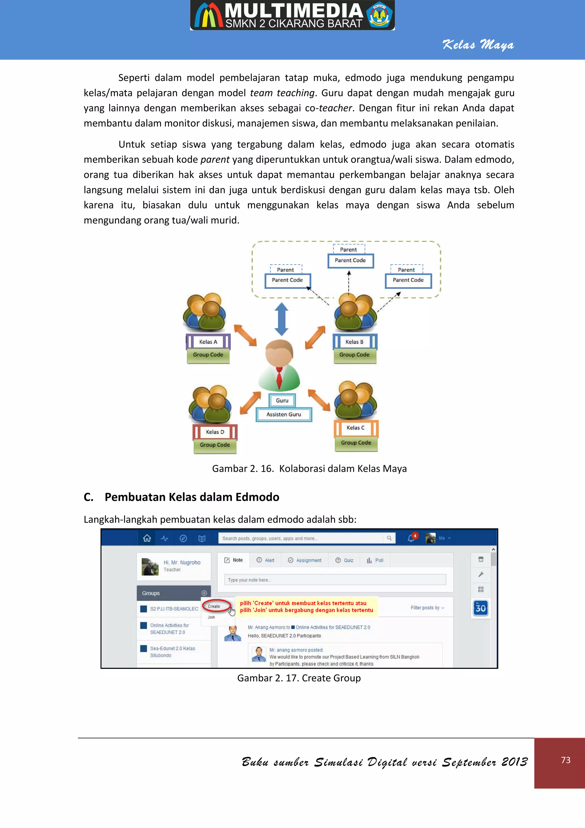Kelas Maya
Buku sumber Simulasi Digital versi September 2013 73
Seperti dalam model pembelajaran tatap muka, edmodo juga mendukung pengampu
kelas/mata pelajaran dengan model team teaching. Guru dapat dengan mudah mengajak guru
yang lainnya dengan memberikan akses sebagai co-teacher. Dengan fitur ini rekan Anda dapat
membantu dalam monitor diskusi, manajemen siswa, dan membantu melaksanakan penilaian.
Untuk setiap siswa yang tergabung dalam kelas, edmodo juga akan secara otomatis
memberikan sebuah kode parent yang diperuntukkan untuk orangtua/wali siswa. Dalam edmodo,
orang tua diberikan hak akses untuk dapat memantau perkembangan belajar anaknya secara
langsung melalui sistem ini dan juga untuk berdiskusi dengan guru dalam kelas maya tsb. Oleh
karena itu, biasakan dulu untuk menggunakan kelas maya dengan siswa Anda sebelum
mengundang orang tua/wali murid.
Gambar 2. 16. Kolaborasi dalam Kelas Maya
C. Pembuatan Kelas dalam Edmodo
Langkah-langkah pembuatan kelas dalam edmodo adalah sbb:
Gambar 2. 17. Create Group
 