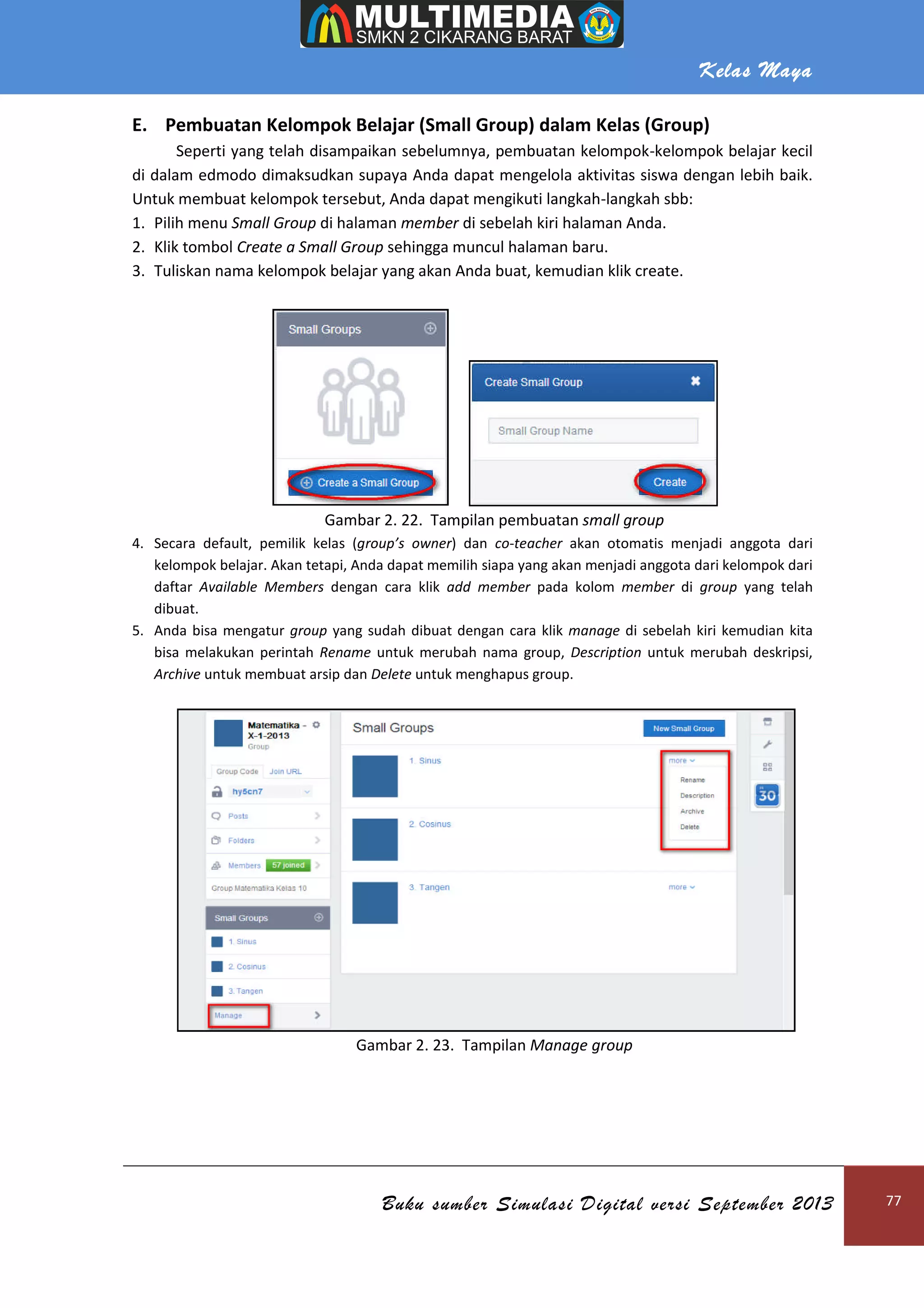 Kelas Maya
Buku sumber Simulasi Digital versi September 2013 77
E. Pembuatan Kelompok Belajar (Small Group) dalam Kelas (Group)
Seperti yang telah disampaikan sebelumnya, pembuatan kelompok-kelompok belajar kecil
di dalam edmodo dimaksudkan supaya Anda dapat mengelola aktivitas siswa dengan lebih baik.
Untuk membuat kelompok tersebut, Anda dapat mengikuti langkah-langkah sbb:
1. Pilih menu Small Group di halaman member di sebelah kiri halaman Anda.
2. Klik tombol Create a Small Group sehingga muncul halaman baru.
3. Tuliskan nama kelompok belajar yang akan Anda buat, kemudian klik create.
Gambar 2. 22. Tampilan pembuatan small group
4. Secara default, pemilik kelas (group’s owner) dan co-teacher akan otomatis menjadi anggota dari
kelompok belajar. Akan tetapi, Anda dapat memilih siapa yang akan menjadi anggota dari kelompok dari
daftar Available Members dengan cara klik add member pada kolom member di group yang telah
dibuat.
5. Anda bisa mengatur group yang sudah dibuat dengan cara klik manage di sebelah kiri kemudian kita
bisa melakukan perintah Rename untuk merubah nama group, Description untuk merubah deskripsi,
Archive untuk membuat arsip dan Delete untuk menghapus group.
Gambar 2. 23. Tampilan Manage group
 