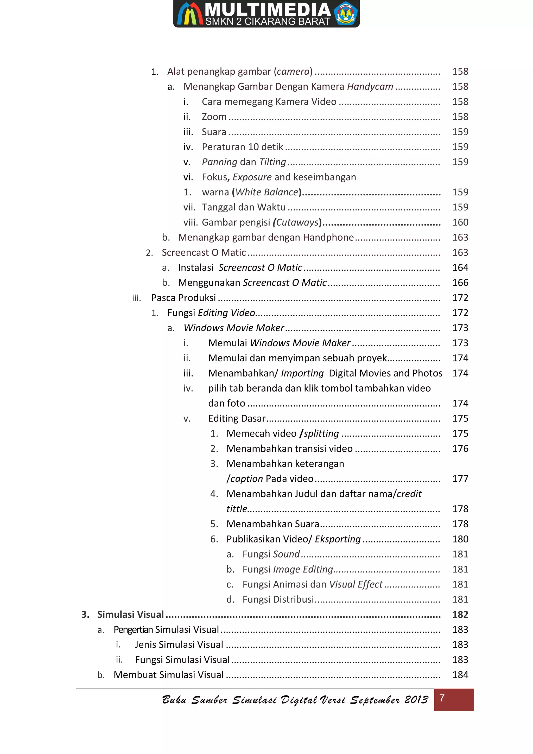 Buku Sumber Simulasi Digital Versi September 2013 7
1. Alat penangkap gambar (camera)............................................... 158
a. Menangkap Gambar Dengan Kamera Handycam................. 158
i. Cara memegang Kamera Video ...................................... 158
ii. Zoom............................................................................... 158
iii. Suara ............................................................................... 159
iv. Peraturan 10 detik.......................................................... 159
v. Panning dan Tilting......................................................... 159
vi. Fokus, Exposure and keseimbangan
1. warna (White Balance)................................................ 159
vii. Tanggal dan Waktu ......................................................... 159
viii. Gambar pengisi (Cutaways)......................................... 160
b. Menangkap gambar dengan Handphone................................ 163
2. Screencast O Matic........................................................................ 163
a. Instalasi Screencast O Matic................................................... 164
b. Menggunakan Screencast O Matic.......................................... 166
iii. Pasca Produksi................................................................................... 172
1. Fungsi Editing Video..................................................................... 172
a. Windows Movie Maker.......................................................... 173
i. Memulai Windows Movie Maker................................. 173
ii. Memulai dan menyimpan sebuah proyek.................... 174
iii. Menambahkan/ Importing Digital Movies and Photos 174
iv. pilih tab beranda dan klik tombol tambahkan video
dan foto ........................................................................ 174
v. Editing Dasar................................................................. 175
1. Memecah video /splitting ..................................... 175
2. Menambahkan transisi video ................................ 176
3. Menambahkan keterangan
/caption Pada video............................................... 177
4. Menambahkan Judul dan daftar nama/credit
tittle........................................................................ 178
5. Menambahkan Suara............................................. 178
6. Publikasikan Video/ Eksporting ............................. 180
a. Fungsi Sound.................................................... 181
b. Fungsi Image Editing........................................ 181
c. Fungsi Animasi dan Visual Effect..................... 181
d. Fungsi Distribusi............................................... 181
3. Simulasi Visual............................................................................................... 182
a. Pengertian Simulasi Visual.................................................................................. 183
i. Jenis Simulasi Visual ................................................................................ 183
ii. Fungsi Simulasi Visual.............................................................................. 183
b. Membuat Simulasi Visual ................................................................................ 184
 