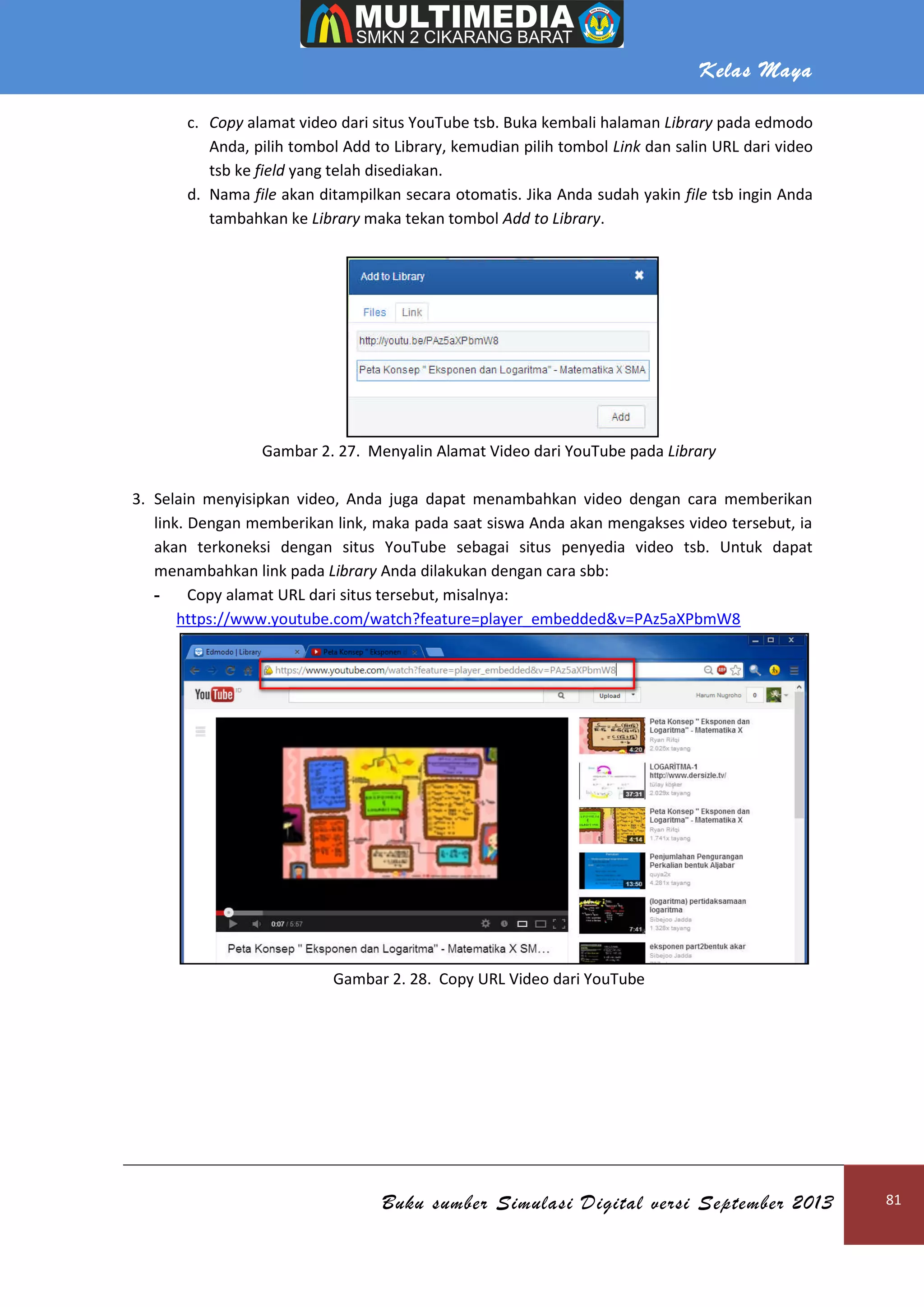 Kelas Maya
Buku sumber Simulasi Digital versi September 2013 81
c. Copy alamat video dari situs YouTube tsb. Buka kembali halaman Library pada edmodo
Anda, pilih tombol Add to Library, kemudian pilih tombol Link dan salin URL dari video
tsb ke field yang telah disediakan.
d. Nama file akan ditampilkan secara otomatis. Jika Anda sudah yakin file tsb ingin Anda
tambahkan ke Library maka tekan tombol Add to Library.
Gambar 2. 27. Menyalin Alamat Video dari YouTube pada Library
3. Selain menyisipkan video, Anda juga dapat menambahkan video dengan cara memberikan
link. Dengan memberikan link, maka pada saat siswa Anda akan mengakses video tersebut, ia
akan terkoneksi dengan situs YouTube sebagai situs penyedia video tsb. Untuk dapat
menambahkan link pada Library Anda dilakukan dengan cara sbb:
- Copy alamat URL dari situs tersebut, misalnya:
https://www.youtube.com/watch?feature=player_embedded&v=PAz5aXPbmW8
Gambar 2. 28. Copy URL Video dari YouTube
 