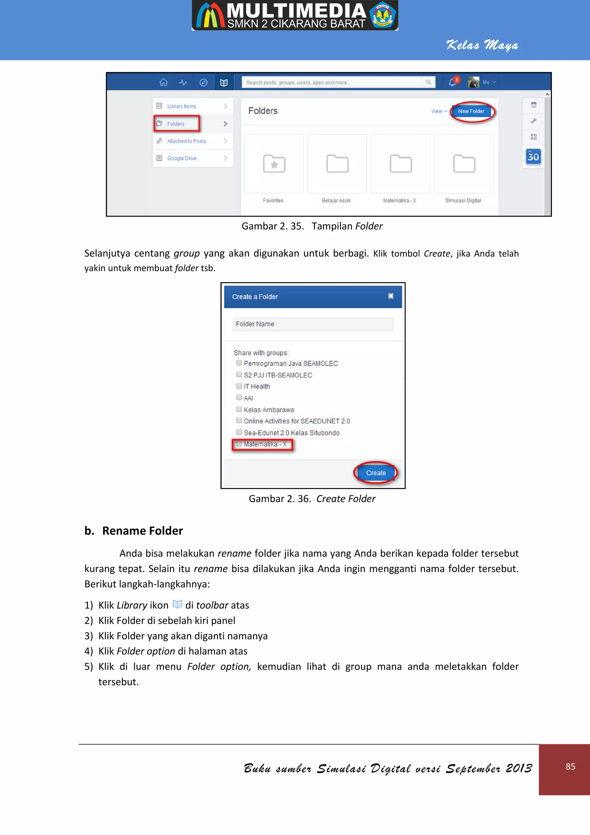 Kelas Maya
Buku sumber Simulasi Digital versi September 2013 85
Gambar 2. 35. Tampilan Folder
Selanjutya centang group yang akan digunakan untuk berbagi. Klik tombol Create, jika Anda telah
yakin untuk membuat folder tsb.
Gambar 2. 36. Create Folder
b. Rename Folder
Anda bisa melakukan rename folder jika nama yang Anda berikan kepada folder tersebut
kurang tepat. Selain itu rename bisa dilakukan jika Anda ingin mengganti nama folder tersebut.
Berikut langkah-langkahnya:
1) Klik Library ikon di toolbar atas
2) Klik Folder di sebelah kiri panel
3) Klik Folder yang akan diganti namanya
4) Klik Folder option di halaman atas
5) Klik di luar menu Folder option, kemudian lihat di group mana anda meletakkan folder
tersebut.
 