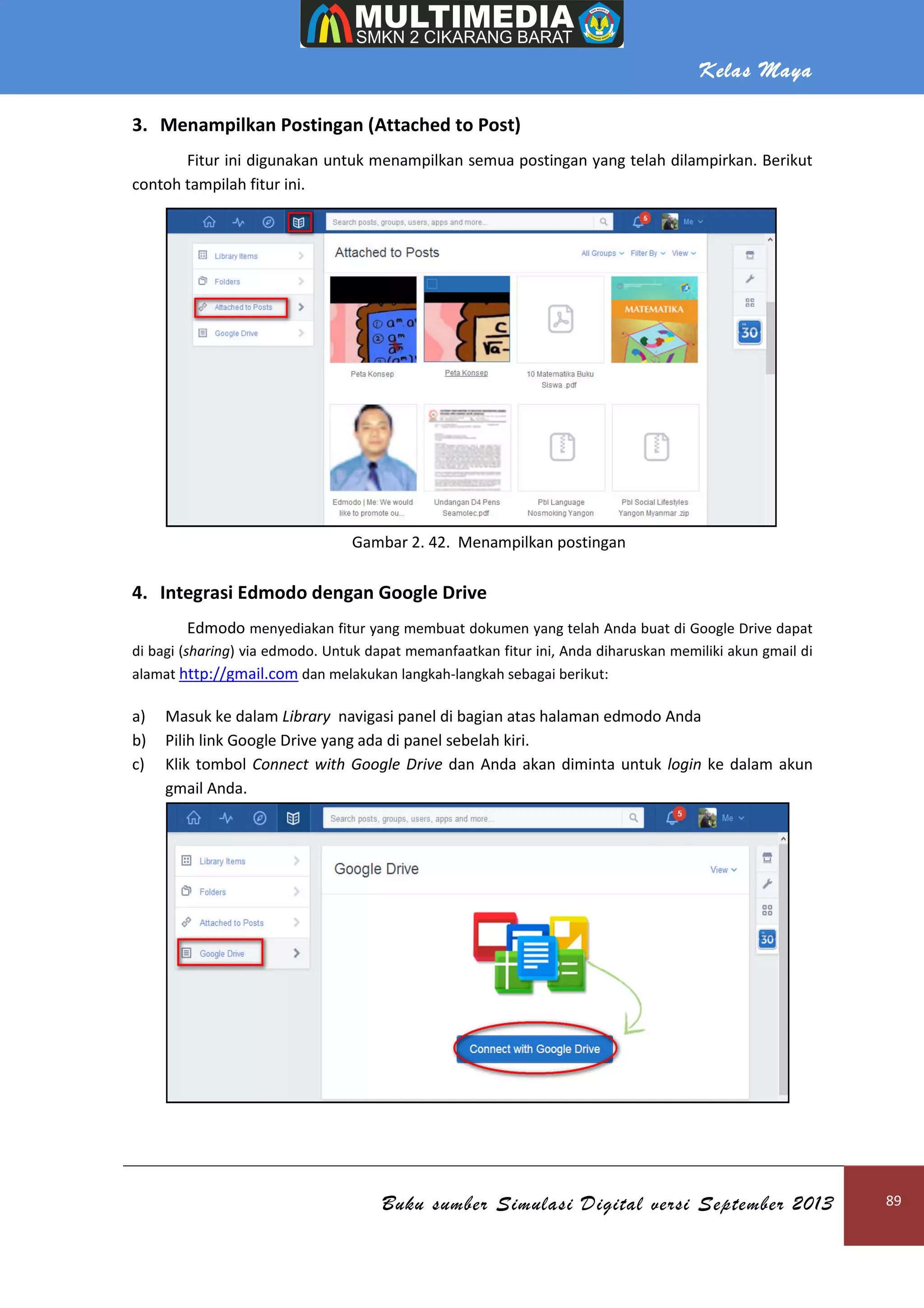 Kelas Maya
Buku sumber Simulasi Digital versi September 2013 89
3. Menampilkan Postingan (Attached to Post)
Fitur ini digunakan untuk menampilkan semua postingan yang telah dilampirkan. Berikut
contoh tampilah fitur ini.
Gambar 2. 42. Menampilkan postingan
4. Integrasi Edmodo dengan Google Drive
Edmodo menyediakan fitur yang membuat dokumen yang telah Anda buat di Google Drive dapat
di bagi (sharing) via edmodo. Untuk dapat memanfaatkan fitur ini, Anda diharuskan memiliki akun gmail di
alamat http://gmail.com dan melakukan langkah-langkah sebagai berikut:
a) Masuk ke dalam Library navigasi panel di bagian atas halaman edmodo Anda
b) Pilih link Google Drive yang ada di panel sebelah kiri.
c) Klik tombol Connect with Google Drive dan Anda akan diminta untuk login ke dalam akun
gmail Anda.
 