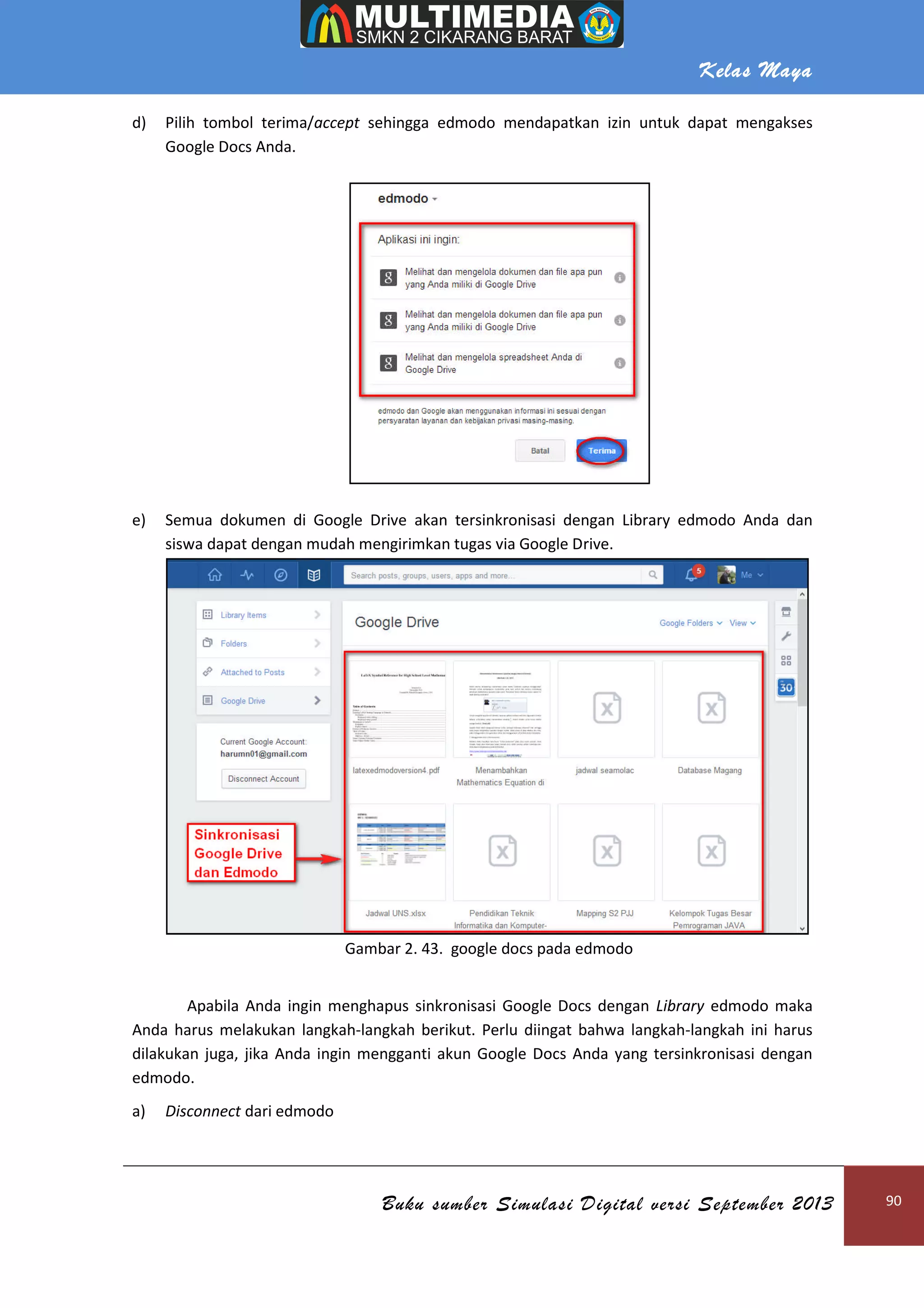 Kelas Maya
Buku sumber Simulasi Digital versi September 2013 90
d) Pilih tombol terima/accept sehingga edmodo mendapatkan izin untuk dapat mengakses
Google Docs Anda.
e) Semua dokumen di Google Drive akan tersinkronisasi dengan Library edmodo Anda dan
siswa dapat dengan mudah mengirimkan tugas via Google Drive.
Gambar 2. 43. google docs pada edmodo
Apabila Anda ingin menghapus sinkronisasi Google Docs dengan Library edmodo maka
Anda harus melakukan langkah-langkah berikut. Perlu diingat bahwa langkah-langkah ini harus
dilakukan juga, jika Anda ingin mengganti akun Google Docs Anda yang tersinkronisasi dengan
edmodo.
a) Disconnect dari edmodo
 