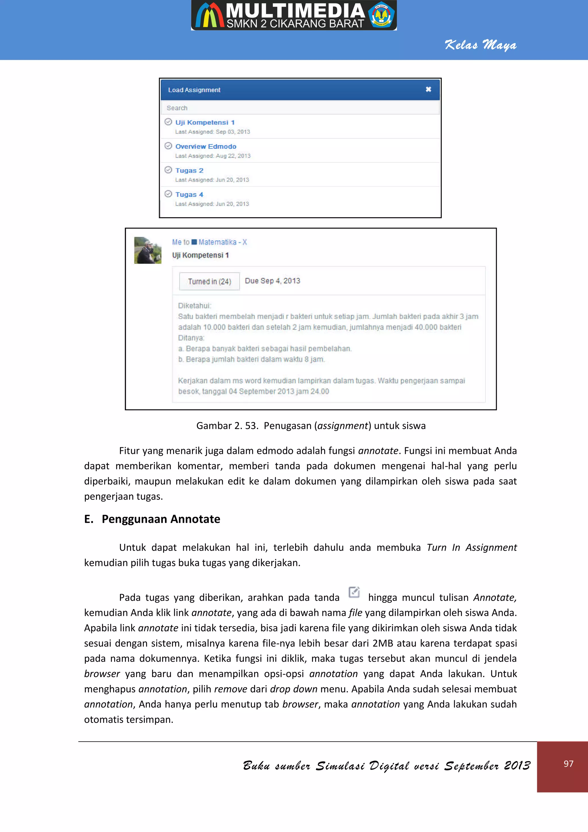 Kelas Maya
Buku sumber Simulasi Digital versi September 2013 97
Gambar 2. 53. Penugasan (assignment) untuk siswa
Fitur yang menarik juga dalam edmodo adalah fungsi annotate. Fungsi ini membuat Anda
dapat memberikan komentar, memberi tanda pada dokumen mengenai hal-hal yang perlu
diperbaiki, maupun melakukan edit ke dalam dokumen yang dilampirkan oleh siswa pada saat
pengerjaan tugas.
E. Penggunaan Annotate
Untuk dapat melakukan hal ini, terlebih dahulu anda membuka Turn In Assignment
kemudian pilih tugas buka tugas yang dikerjakan.
Pada tugas yang diberikan, arahkan pada tanda hingga muncul tulisan Annotate,
kemudian Anda klik link annotate, yang ada di bawah nama file yang dilampirkan oleh siswa Anda.
Apabila link annotate ini tidak tersedia, bisa jadi karena file yang dikirimkan oleh siswa Anda tidak
sesuai dengan sistem, misalnya karena file-nya lebih besar dari 2MB atau karena terdapat spasi
pada nama dokumennya. Ketika fungsi ini diklik, maka tugas tersebut akan muncul di jendela
browser yang baru dan menampilkan opsi-opsi annotation yang dapat Anda lakukan. Untuk
menghapus annotation, pilih remove dari drop down menu. Apabila Anda sudah selesai membuat
annotation, Anda hanya perlu menutup tab browser, maka annotation yang Anda lakukan sudah
otomatis tersimpan.
 