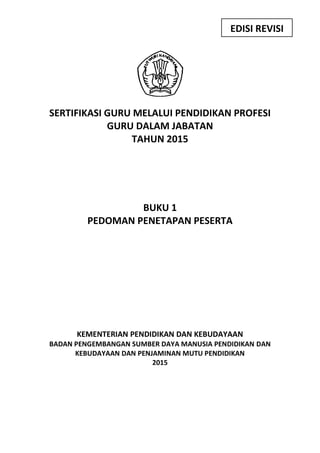 SERTIFIKASI GURU MELALUI PENDIDIKAN PROFESI
GURU DALAM JABATAN
TAHUN 2015
BUKU 1
PEDOMAN PENETAPAN PESERTA
KEMENTERIAN PENDIDIKAN DAN KEBUDAYAAN
BADAN PENGEMBANGAN SUMBER DAYA MANUSIA PENDIDIKAN DAN
KEBUDAYAAN DAN PENJAMINAN MUTU PENDIDIKAN
2015
EDISI REVISI
 