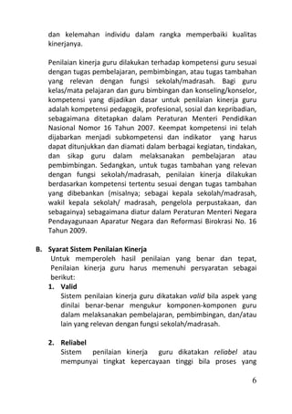 dan kelemahan individu dalam rangka memperbaiki kualitas
   kinerjanya.

   Penilaian kinerja guru dilakukan terhadap kompetensi guru sesuai
   dengan tugas pembelajaran, pembimbingan, atau tugas tambahan
   yang relevan dengan fungsi sekolah/madrasah. Bagi guru
   kelas/mata pelajaran dan guru bimbingan dan konseling/konselor,
   kompetensi yang dijadikan dasar untuk penilaian kinerja guru
   adalah kompetensi pedagogik, profesional, sosial dan kepribadian,
   sebagaimana ditetapkan dalam Peraturan Menteri Pendidikan
   Nasional Nomor 16 Tahun 2007. Keempat kompetensi ini telah
   dijabarkan menjadi subkompetensi dan indikator yang harus
   dapat ditunjukkan dan diamati dalam berbagai kegiatan, tindakan,
   dan sikap guru dalam melaksanakan pembelajaran atau
   pembimbingan. Sedangkan, untuk tugas tambahan yang relevan
   dengan fungsi sekolah/madrasah, penilaian kinerja dilakukan
   berdasarkan kompetensi tertentu sesuai dengan tugas tambahan
   yang dibebankan (misalnya; sebagai kepala sekolah/madrasah,
   wakil kepala sekolah/ madrasah, pengelola perpustakaan, dan
   sebagainya) sebagaimana diatur dalam Peraturan Menteri Negara
   Pendayagunaan Aparatur Negara dan Reformasi Birokrasi No. 16
   Tahun 2009.

B. Syarat Sistem Penilaian Kinerja
    Untuk memperoleh hasil penilaian yang benar dan tepat,
    Penilaian kinerja guru harus memenuhi persyaratan sebagai
    berikut:
   1. Valid
       Sistem penilaian kinerja guru dikatakan valid bila aspek yang
       dinilai benar-benar mengukur komponen-komponen guru
       dalam melaksanakan pembelajaran, pembimbingan, dan/atau
       lain yang relevan dengan fungsi sekolah/madrasah.

   2. Reliabel
      Sistem penilaian kinerja guru dikatakan reliabel atau
      mempunyai tingkat kepercayaan tinggi bila proses yang

                                                                  6
 