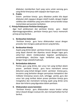 dilakukan memberikan hasil yang sama untuk seorang guru
        yang dinilai kinerjanya oleh siapapun dan kapan pun.
    3. Praktis
        Sistem penilaian kinerja guru dikatakan praktis bila dapat
        dilakukan oleh siapapun dengan relatif mudah, dengan tingkat
        validitas dan reliabilitas yang sama dalam semua kondisi tanpa
        memerlukan persyaratan tambahan.
C. Prinsip Pelaksanaan Penilaian kinerja guru
    Agar hasil pelaksanaan dan penilaian kinerja guru dapat
    dipertanggungjawabkan, penilaian kinerja guru harus memenuhi
    prinsip-prinsip berikut.

   1. Berdasarkan ketentuan
      Penilaian kinerja guru harus dilaksanakan sesuai dengan
      prosedur dan mengacu pada peraturan yang berlaku.
   2. Berdasarkan kinerja
      Aspek yang dinilai dalam penilaian kinerja guru adalah kinerja
      yang dapat diamati dan dipantau sesuai dengan tugas guru
      sehari-hari dalam melaksanakan kegiatan pembelajaran,
      pembimbingan, dan/atau tugas tambahan yang relevan
      dengan fungsi sekolah/madrasah.
   3. Berlandaskan dokumen
      Penilai, guru yang dinilai, dan unsur lain yang terlibat dalam
      proses penilaian kinerja guru harus memahami semua
      dokumen yang terkait dengan sistem penilaian kinerja guru,
      terutama yang berkaitan dengan pernyataan kompetensi dan
      indikator kinerjanya secara utuh, sehingga penilai, guru dan
      unsur lain yang terlibat dalam proses penilaian kinerja guru
      mengetahui dan memahami tentang aspek yang dinilai serta
      dasar dan kriteria yang digunakan dalam penilaian.
   4. Dilaksanakan secara konsisten
       Penilaian kinerja guru dilaksanakan secara teratur setiap
      tahun diawali dengan evaluasi diri, dan memperhatikan hal-hal
      berikut.


                                                                    7
 