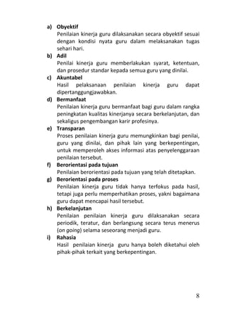 a) Obyektif
   Penilaian kinerja guru dilaksanakan secara obyektif sesuai
   dengan kondisi nyata guru dalam melaksanakan tugas
   sehari hari.
b) Adil
   Penilai kinerja guru memberlakukan syarat, ketentuan,
   dan prosedur standar kepada semua guru yang dinilai.
c) Akuntabel
   Hasil pelaksanaan penilaian kinerja guru dapat
   dipertanggungjawabkan.
d) Bermanfaat
   Penilaian kinerja guru bermanfaat bagi guru dalam rangka
   peningkatan kualitas kinerjanya secara berkelanjutan, dan
   sekaligus pengembangan karir profesinya.
e) Transparan
   Proses penilaian kinerja guru memungkinkan bagi penilai,
   guru yang dinilai, dan pihak lain yang berkepentingan,
   untuk memperoleh akses informasi atas penyelenggaraan
   penilaian tersebut.
f) Berorientasi pada tujuan
   Penilaian berorientasi pada tujuan yang telah ditetapkan.
g) Berorientasi pada proses
   Penilaian kinerja guru tidak hanya terfokus pada hasil,
   tetapi juga perlu memperhatikan proses, yakni bagaimana
   guru dapat mencapai hasil tersebut.
h) Berkelanjutan
   Penilaian penilaian kinerja guru dilaksanakan secara
   periodik, teratur, dan berlangsung secara terus menerus
   (on going) selama seseorang menjadi guru.
i) Rahasia
   Hasil penilaian kinerja guru hanya boleh diketahui oleh
   pihak-pihak terkait yang berkepentingan.




                                                           8
 
