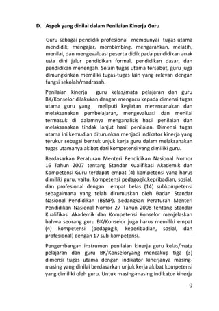 D. Aspek yang dinilai dalam Penilaian Kinerja Guru

   Guru sebagai pendidik profesional mempunyai tugas utama
   mendidik, mengajar, membimbing, mengarahkan, melatih,
   menilai, dan mengevaluasi peserta didik pada pendidikan anak
   usia dini jalur pendidikan formal, pendidikan dasar, dan
   pendidikan menengah. Selain tugas utama tersebut, guru juga
   dimungkinkan memiliki tugas-tugas lain yang relevan dengan
   fungsi sekolah/madrasah.
   Penilaian kinerja   guru kelas/mata pelajaran dan guru
   BK/Konselor dilakukan dengan mengacu kepada dimensi tugas
   utama guru yang meliputi kegiatan merencanakan dan
   melaksanakan pembelajaran, mengevaluasi dan menilai
   termasuk di dalamnya menganalisis hasil penilaian dan
   melaksanakan tindak lanjut hasil penilaian. Dimensi tugas
   utama ini kemudian diturunkan menjadi indikator kinerja yang
   terukur sebagai bentuk unjuk kerja guru dalam melaksanakan
   tugas utamanya akibat dari kompetensi yang dimiliki guru.
   Berdasarkan Peraturan Menteri Pendidikan Nasional Nomor
   16 Tahun 2007 tentang Standar Kualifikasi Akademik dan
   Kompetensi Guru terdapat empat (4) kompetensi yang harus
   dimiliki guru, yaitu, kompetensi pedagogik,kepribadian, sosial,
   dan profesional dengan empat belas (14) subkompetensi
   sebagaimana yang telah dirumuskan oleh Badan Standar
   Nasional Pendidikan (BSNP). Sedangkan Peraturan Menteri
   Pendidikan Nasional Nomor 27 Tahun 2008 tentang Standar
   Kualifikasi Akademik dan Kompetensi Konselor menjelaskan
   bahwa seorang guru BK/Konselor juga harus memiliki empat
   (4) kompetensi (pedagogik, keperibadian, sosial, dan
   profesional) dengan 17 sub-kompetensi.
   Pengembangan instrumen penilaian kinerja guru kelas/mata
   pelajaran dan guru BK/Konseloryang mencakup tiga (3)
   dimensi tugas utama dengan indikator kinerjanya masing-
   masing yang dinilai berdasarkan unjuk kerja akibat kompetensi
   yang dimiliki oleh guru. Untuk masing-masing indikator kinerja

                                                                9
 