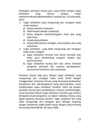 Sedangkan penilaian kinerja guru yang terkait dengan tugas
tambahan          yang      relevan      dengan        fungsi
sekolah/madrasah,dikelompokkan menjadi dua (2) kelompok,
yaitu:
1. Tugas tambahan yang mengurangi jam mengajar tatap
     muka meliputi:
    a) Kepala sekolah/ madrasah,
    b) Wakil kepala sekolah /madrasah,
    c) Ketua program keahlian/program studi atau yang
         sejenisnya,
    d) Kepala perpustakaan,
    e) Kepala laboratorium, bengkel, unit produksi, atau yang
         sejenisnya.
2. Tugas tambahan yang tidak mengurangi jam mengajar
     tatap muka, meliputi:
    a) tugas tambahan minimal satu tahun (menjadi wali
         kelas, guru pembimbing program induksi, dan
         sejenisnya) dan
    b) tugas tambahan kurang dari satu tahun (menjadi
         pengawas penilaian dan evaluasi pembelajaran,
         penyusunan kurikulum, dan sejenisnya).

Penilaian kinerja bagi guru dengan tugas tambahan yang
mengurangi jam mengajar tatap muka dinilai dengan
menggunakan instrumen khusus yang dirancang berdasarkan
kompetensi dan sub-kompetensi yang dipersyaratkan untuk
melaksanakan tugas tambahan tersebut. Sama hal dengan
penilaian kinerja guru pembelajaran maupun pembimbingan,
untuk penilaian kinerja tugas tambahan tersebut juga merinci
kompetensi/sub-kompetensi ke dalam indikator kinerja yang
dapat dipantau dan/atau diamati. Tugas tambahan lain yang
tidak mengurangi jam mengajar guru dihargai langsung
dengan pemberian angka kredit sesuai dengan yang tertuang
Permeneg PAN & RB No. 16 Tahun 2009.



                                                          13
 