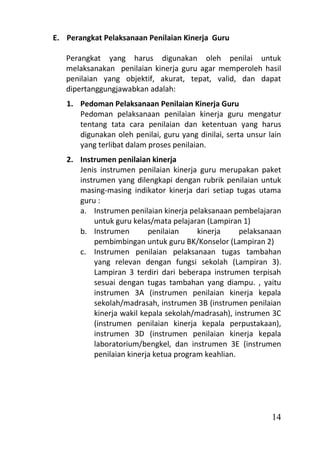 E. Perangkat Pelaksanaan Penilaian Kinerja Guru

   Perangkat yang harus digunakan oleh penilai untuk
   melaksanakan penilaian kinerja guru agar memperoleh hasil
   penilaian yang objektif, akurat, tepat, valid, dan dapat
   dipertanggungjawabkan adalah:
   1. Pedoman Pelaksanaan Penilaian Kinerja Guru
      Pedoman pelaksanaan penilaian kinerja guru mengatur
      tentang tata cara penilaian dan ketentuan yang harus
      digunakan oleh penilai, guru yang dinilai, serta unsur lain
      yang terlibat dalam proses penilaian.
   2. Instrumen penilaian kinerja
      Jenis instrumen penilaian kinerja guru merupakan paket
      instrumen yang dilengkapi dengan rubrik penilaian untuk
      masing-masing indikator kinerja dari setiap tugas utama
      guru :
      a. Instrumen penilaian kinerja pelaksanaan pembelajaran
          untuk guru kelas/mata pelajaran (Lampiran 1)
      b. Instrumen        penilaian     kinerja     pelaksanaan
          pembimbingan untuk guru BK/Konselor (Lampiran 2)
      c. Instrumen penilaian pelaksanaan tugas tambahan
          yang relevan dengan fungsi sekolah (Lampiran 3).
          Lampiran 3 terdiri dari beberapa instrumen terpisah
          sesuai dengan tugas tambahan yang diampu. , yaitu
          instrumen 3A (instrumen penilaian kinerja kepala
          sekolah/madrasah, instrumen 3B (instrumen penilaian
          kinerja wakil kepala sekolah/madrasah), instrumen 3C
          (instrumen penilaian kinerja kepala perpustakaan),
          instrumen 3D (instrumen penilaian kinerja kepala
          laboratorium/bengkel, dan instrumen 3E (instrumen
          penilaian kinerja ketua program keahlian.




                                                              14
 