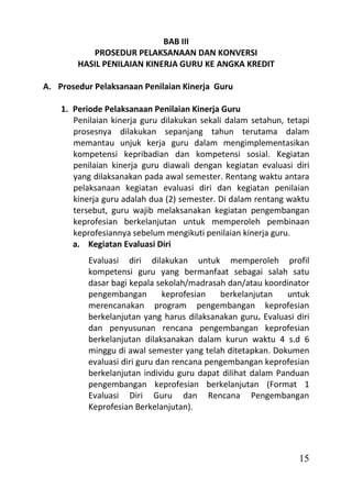 BAB III
           PROSEDUR PELAKSANAAN DAN KONVERSI
        HASIL PENILAIAN KINERJA GURU KE ANGKA KREDIT

A. Prosedur Pelaksanaan Penilaian Kinerja Guru

    1. Periode Pelaksanaan Penilaian Kinerja Guru
       Penilaian kinerja guru dilakukan sekali dalam setahun, tetapi
       prosesnya dilakukan sepanjang tahun terutama dalam
       memantau unjuk kerja guru dalam mengimplementasikan
       kompetensi kepribadian dan kompetensi sosial. Kegiatan
       penilaian kinerja guru diawali dengan kegiatan evaluasi diri
       yang dilaksanakan pada awal semester. Rentang waktu antara
       pelaksanaan kegiatan evaluasi diri dan kegiatan penilaian
       kinerja guru adalah dua (2) semester. Di dalam rentang waktu
       tersebut, guru wajib melaksanakan kegiatan pengembangan
       keprofesian berkelanjutan untuk memperoleh pembinaan
       keprofesiannya sebelum mengikuti penilaian kinerja guru.
       a. Kegiatan Evaluasi Diri
           Evaluasi diri dilakukan untuk memperoleh profil
           kompetensi guru yang bermanfaat sebagai salah satu
           dasar bagi kepala sekolah/madrasah dan/atau koordinator
           pengembangan        keprofesian   berkelanjutan   untuk
           merencanakan program pengembangan keprofesian
           berkelanjutan yang harus dilaksanakan guru. Evaluasi diri
           dan penyusunan rencana pengembangan keprofesian
           berkelanjutan dilaksanakan dalam kurun waktu 4 s.d 6
           minggu di awal semester yang telah ditetapkan. Dokumen
           evaluasi diri guru dan rencana pengembangan keprofesian
           berkelanjutan individu guru dapat dilihat dalam Panduan
           pengembangan keprofesian berkelanjutan (Format 1
           Evaluasi Diri Guru dan Rencana Pengembangan
           Keprofesian Berkelanjutan).




                                                                 15
 