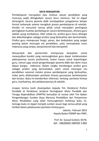 KATA PENGANTAR
Pembelajaran merupakan jiwa institusi satuan pendidikan yang
mutunya wajib ditingkatkan secara terus menerus. Hal ini dapat
dimengerti, karena peserta didik mendapatkan pengalaman belajar
formal terbanyak selama mengikuti proses pembelajaran di sekolah.
Kondisi ini menuntut semua pihak untuk menyadari pentingnya
peningkatan kualitas pembelajaran secara berkelanjutan, dimana guru
adalah ujung tombaknya. Oleh sebab itu, profesi guru harus dihargai
dan dikembangkan sebagai profesi yang berkualitas dan bermartabat.
Profesi guru mempunyai fungsi, peran, dan kedudukan yang sangat
penting dalam mencapai visi pendidikan, yaitu menciptakan insan
Indonesia yang cerdas, komprehensif dan kompetitif.

Masyarakat dan pemerintah mempunyai kewajiban untuk
mewujudkan kondisi yang memungkinkan guru dapat melaksanakan
pekerjaannya secara profesional, bukan hanya untuk kepentingan
guru, namun juga untuk pengembangan peserta didik dan demi masa
depan bangsa Indonesia. Dalam rangka membangun profesi guru
sebagai profesi yang bermartabat, yakni untuk mencapai visi
pendidikan nasional melalui proses pembelajaran yang berkualitas,
maka perlu dilaksanakan penilaian kinerja gurusecara berkelanjutan
dan teratur. Buku ini memberikan informasi tentang penilaian kinerja
guru, manfaatnya, dan pelaksanaannya di sekolah.

Ucapan terima kasih disampaikan kepada Tim Direktorat Profesi
Pendidik di Direktorat Jenderal Peningkatan Mutu Pendidik dan
Tenaga Kependidikan (PMPTK) kemudian di review oleh Tim Badan
Pengembangan Sumber Daya Manusia Pendidikan dan Penjaminan
Mutu Pendidikan yang telah memungkinkan terbitnya buku ini.
Semoga buku ini dapat menjadi sumber acuan bagi semua pihak yang
terlibat dalam pelaksanaan penilaian kinerja guru.
                                                Jakarta, Februari 2012
                                       Kepala Badan PSDMP dan PMP,

                                      Prof. Dr. Syawal Gultom, M.Pd.
                                      NIP : 19620203 198703 1 002

                                                                     i
 