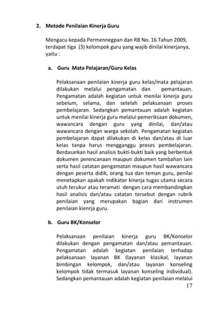 2. Metode Penilaian Kinerja Guru

   Mengacu kepada Permennegpan dan RB No. 16 Tahun 2009,
   terdapat tiga (3) kelompok guru yang wajib dinilai kinerjanya,
   yaitu :

    a. Guru Mata Pelajaran/Guru Kelas

       Pelaksanaan penilaian kinerja guru kelas/mata pelajaran
       dilakukan melalui pengamatan dan              pemantauan.
       Pengamatan adalah kegiatan untuk menilai kinerja guru
       sebelum, selama, dan setelah pelaksanaan proses
       pembelajaran. Sedangkan pemantauan adalah kegiatan
       untuk menilai kinerja guru melalui pemeriksaan dokumen,
       wawancara dengan guru yang dinilai, dan/atau
       wawancara dengan warga sekolah. Pengamatan kegiatan
       pembelajaran dapat dilakukan di kelas dan/atau di luar
       kelas tanpa harus mengganggu proses pembelajaran.
       Berdasarkan hasil analisis bukti-bukti baik yang berbentuk
       dokumen perencanaan maupun dokumen tambahan lain
       serta hasil catatan pengamatan maupun hasil wawancara
       dengan peserta didik, orang tua dan teman guru, penilai
       menetapkan apakah indikator kinerja tugas utama secara
       utuh terukur atau teramati dengan cara membandingkan
       hasil analisis dan/atau catatan tersebut dengan rubrik
       penilaian yang merupakan bagian dari instrumen
       penilaian kienrja guru.

    b. Guru BK/Konselor

       Pelaksanaan penilaian kinerja guru BK/Konselor
       dilakukan dengan pengamatan dan/atau pemantauan.
       Pengamatan adalah kegiatan penilaian terhadap
       pelaksanaan layanan BK (layanan klasikal, layanan
       bimbingan kelompok, dan/atau layanan konseling
       kelompok tidak termasuk layanan konseling individual).
       Sedangkan pemantauan adalah kegiatan penilaian melalui
                                                               17
 