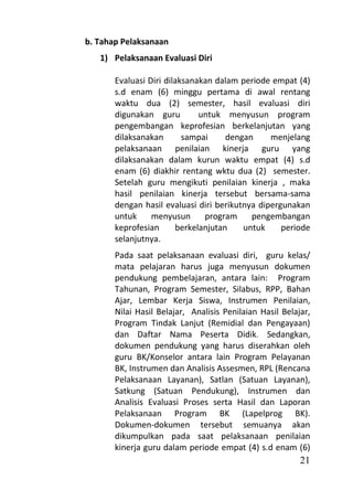 b. Tahap Pelaksanaan
   1) Pelaksanaan Evaluasi Diri

       Evaluasi Diri dilaksanakan dalam periode empat (4)
       s.d enam (6) minggu pertama di awal rentang
       waktu dua (2) semester, hasil evaluasi diri
       digunakan guru         untuk menyusun program
       pengembangan keprofesian berkelanjutan yang
       dilaksanakan       sampai     dengan     menjelang
       pelaksanaan penilaian kinerja guru yang
       dilaksanakan dalam kurun waktu empat (4) s.d
       enam (6) diakhir rentang wktu dua (2) semester.
       Setelah guru mengikuti penilaian kinerja , maka
       hasil penilaian kinerja tersebut bersama-sama
       dengan hasil evaluasi diri berikutnya dipergunakan
       untuk     menyusun      program     pengembangan
       keprofesian      berkelanjutan    untuk     periode
       selanjutnya.
       Pada saat pelaksanaan evaluasi diri, guru kelas/
       mata pelajaran harus juga menyusun dokumen
       pendukung pembelajaran, antara lain: Program
       Tahunan, Program Semester, Silabus, RPP, Bahan
       Ajar, Lembar Kerja Siswa, Instrumen Penilaian,
       Nilai Hasil Belajar, Analisis Penilaian Hasil Belajar,
       Program Tindak Lanjut (Remidial dan Pengayaan)
       dan Daftar Nama Peserta Didik. Sedangkan,
       dokumen pendukung yang harus diserahkan oleh
       guru BK/Konselor antara lain Program Pelayanan
       BK, Instrumen dan Analisis Assesmen, RPL (Rencana
       Pelaksanaan Layanan), Satlan (Satuan Layanan),
       Satkung (Satuan Pendukung), Instrumen dan
       Analisis Evaluasi Proses serta Hasil dan Laporan
       Pelaksanaan Program BK (Lapelprog BK).
       Dokumen-dokumen tersebut semuanya akan
       dikumpulkan pada saat pelaksanaan penilaian
       kinerja guru dalam periode empat (4) s.d enam (6)
                                                          21
 
