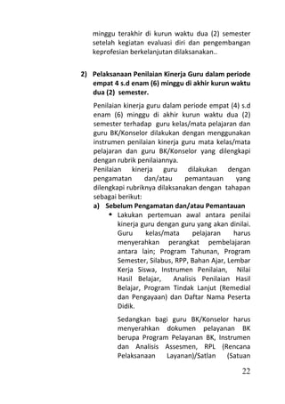 minggu terakhir di kurun waktu dua (2) semester
   setelah kegiatan evaluasi diri dan pengembangan
   keprofesian berkelanjutan dilaksanakan..

2) Pelaksanaan Penilaian Kinerja Guru dalam periode
   empat 4 s.d enam (6) minggu di akhir kurun waktu
   dua (2) semester.
   Penilaian kinerja guru dalam periode empat (4) s.d
   enam (6) minggu di akhir kurun waktu dua (2)
   semester terhadap guru kelas/mata pelajaran dan
   guru BK/Konselor dilakukan dengan menggunakan
   instrumen penilaian kinerja guru mata kelas/mata
   pelajaran dan guru BK/Konselor yang dilengkapi
   dengan rubrik penilaiannya.
   Penilaian kinerja guru dilakukan dengan
   pengamatan       dan/atau     pemantauan       yang
   dilengkapi rubriknya dilaksanakan dengan tahapan
   sebagai berikut:
   a) Sebelum Pengamatan dan/atau Pemantauan
         Lakukan pertemuan awal antara penilai
           kinerja guru dengan guru yang akan dinilai.
           Guru      kelas/mata     pelajaran    harus
           menyerahkan perangkat pembelajaran
           antara lain; Program Tahunan, Program
           Semester, Silabus, RPP, Bahan Ajar, Lembar
           Kerja Siswa, Instrumen Penilaian, Nilai
           Hasil Belajar,    Analisis Penilaian Hasil
           Belajar, Program Tindak Lanjut (Remedial
           dan Pengayaan) dan Daftar Nama Peserta
           Didik.
           Sedangkan bagi guru BK/Konselor harus
           menyerahkan dokumen pelayanan BK
           berupa Program Pelayanan BK, Instrumen
           dan Analisis Assesmen, RPL (Rencana
           Pelaksanaan   Layanan)/Satlan   (Satuan

                                                   22
 