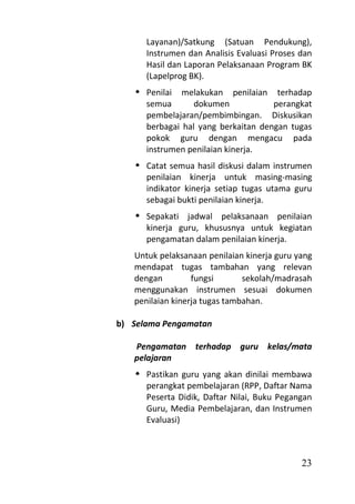 Layanan)/Satkung (Satuan Pendukung),
      Instrumen dan Analisis Evaluasi Proses dan
      Hasil dan Laporan Pelaksanaan Program BK
      (Lapelprog BK).
    Penilai melakukan penilaian terhadap
     semua       dokumen            perangkat
     pembelajaran/pembimbingan. Diskusikan
     berbagai hal yang berkaitan dengan tugas
     pokok guru dengan mengacu pada
     instrumen penilaian kinerja.
    Catat semua hasil diskusi dalam instrumen
     penilaian kinerja untuk masing-masing
     indikator kinerja setiap tugas utama guru
     sebagai bukti penilaian kinerja.
    Sepakati jadwal pelaksanaan penilaian
     kinerja guru, khususnya untuk kegiatan
     pengamatan dalam penilaian kinerja.
   Untuk pelaksanaan penilaian kinerja guru yang
   mendapat tugas tambahan yang relevan
   dengan         fungsi       sekolah/madrasah
   menggunakan instrumen sesuai dokumen
   penilaian kinerja tugas tambahan.

b) Selama Pengamatan

   Pengamatan terhadap guru kelas/mata
   pelajaran
    Pastikan guru yang akan dinilai membawa
     perangkat pembelajaran (RPP, Daftar Nama
     Peserta Didik, Daftar Nilai, Buku Pegangan
     Guru, Media Pembelajaran, dan Instrumen
     Evaluasi)



                                             23
 