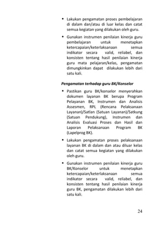  Lakukan pengamatan proses pembelajaran
  di dalam dan/atau di luar kelas dan catat
  semua kegiatan yang dilakukan oleh guru.
 Gunakan instrumen penilaian kinerja guru
  pembelajaran       untuk      menetapkan
  ketercapaian/keterlaksanaan         semua
  indikator secara     valid, reliabel, dan
  konsisten tentang hasil penilaian kinerja
  guru mata pelajaran/kelas, pengamatan
  dimungkinkan dapat dilakukan lebih dari
  satu kali.

Pengamatan terhadap guru BK/Konselor
 Pastikan guru BK/konselor menyerahkan
  dokumen layanan BK berupa Program
  Pelayanan BK, Instrumen dan Analisis
  Assesmen, RPL (Rencana Pelaksanaan
  Layanan)/Satlan (Satuan Layanan)/Satkung
  (Satuan Pendukung), Instrumen dan
  Analisis Evaluasi Proses dan Hasil dan
  Laporan     Pelaksanaan    Program    BK
  (Lapelprog BK).
 Lakukan pengamatan proses pelaksanaan
  layanan BK di dalam dan atau diluar kelas
  dan catat semua kegiatan yang dilakukan
  oleh guru.
 Gunakan instrumen penilaian kinerja guru
  BK/Konselor       untuk       menetapkan
  ketercapaian/keterlaksanaan         semua
  indikator secara     valid, reliabel, dan
  konsisten tentang hasil penilaian kinerja
  guru BK, pengamatan dilakukan lebih dari
  satu kali.


                                        24
 