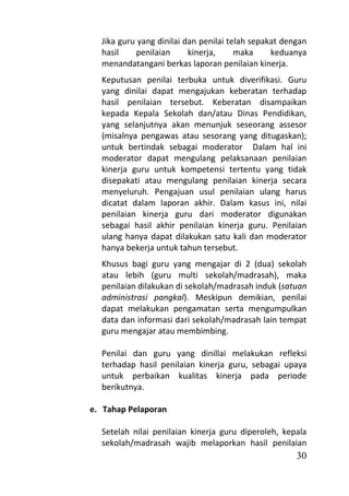 Jika guru yang dinilai dan penilai telah sepakat dengan
  hasil     penilaian     kinerja,     maka     keduanya
  menandatangani berkas laporan penilaian kinerja.
  Keputusan penilai terbuka untuk diverifikasi. Guru
  yang dinilai dapat mengajukan keberatan terhadap
  hasil penilaian tersebut. Keberatan disampaikan
  kepada Kepala Sekolah dan/atau Dinas Pendidikan,
  yang selanjutnya akan menunjuk seseorang assesor
  (misalnya pengawas atau sesorang yang ditugaskan);
  untuk bertindak sebagai moderator Dalam hal ini
  moderator dapat mengulang pelaksanaan penilaian
  kinerja guru untuk kompetensi tertentu yang tidak
  disepakati atau mengulang penilaian kinerja secara
  menyeluruh. Pengajuan usul penilaian ulang harus
  dicatat dalam laporan akhir. Dalam kasus ini, nilai
  penilaian kinerja guru dari moderator digunakan
  sebagai hasil akhir penilaian kinerja guru. Penilaian
  ulang hanya dapat dilakukan satu kali dan moderator
  hanya bekerja untuk tahun tersebut.
  Khusus bagi guru yang mengajar di 2 (dua) sekolah
  atau lebih (guru multi sekolah/madrasah), maka
  penilaian dilakukan di sekolah/madrasah induk (satuan
  administrasi pangkal). Meskipun demikian, penilai
  dapat melakukan pengamatan serta mengumpulkan
  data dan informasi dari sekolah/madrasah lain tempat
  guru mengajar atau membimbing.

  Penilai dan guru yang dinillai melakukan refleksi
  terhadap hasil penilaian kinerja guru, sebagai upaya
  untuk perbaikan kualitas kinerja pada periode
  berikutnya.

e. Tahap Pelaporan

  Setelah nilai penilaian kinerja guru diperoleh, kepala
  sekolah/madrasah wajib melaporkan hasil penilaian
                                                      30
 