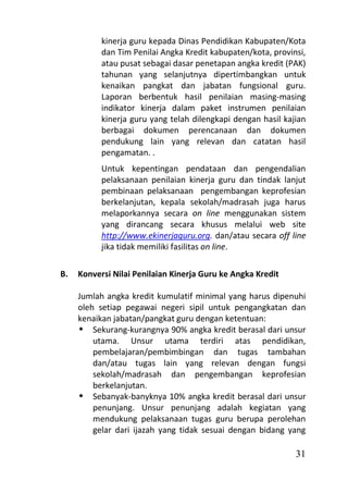 kinerja guru kepada Dinas Pendidikan Kabupaten/Kota
           dan Tim Penilai Angka Kredit kabupaten/kota, provinsi,
           atau pusat sebagai dasar penetapan angka kredit (PAK)
           tahunan yang selanjutnya dipertimbangkan untuk
           kenaikan pangkat dan jabatan fungsional guru.
           Laporan berbentuk hasil penilaian masing-masing
           indikator kinerja dalam paket instrumen penilaian
           kinerja guru yang telah dilengkapi dengan hasil kajian
           berbagai dokumen perencanaan dan dokumen
           pendukung lain yang relevan dan catatan hasil
           pengamatan. .
           Untuk kepentingan pendataan dan pengendalian
           pelaksanaan penilaian kinerja guru dan tindak lanjut
           pembinaan pelaksanaan pengembangan keprofesian
           berkelanjutan, kepala sekolah/madrasah juga harus
           melaporkannya secara on line menggunakan sistem
           yang dirancang secara khusus melalui web site
           http://www.ekinerjaguru.org. dan/atau secara off line
           jika tidak memiliki fasilitas on line.

B.   Konversi Nilai Penilaian Kinerja Guru ke Angka Kredit

     Jumlah angka kredit kumulatif minimal yang harus dipenuhi
     oleh setiap pegawai negeri sipil untuk pengangkatan dan
     kenaikan jabatan/pangkat guru dengan ketentuan:
      Sekurang-kurangnya 90% angka kredit berasal dari unsur
         utama. Unsur utama terdiri atas pendidikan,
         pembelajaran/pembimbingan dan tugas tambahan
         dan/atau tugas lain yang relevan dengan fungsi
         sekolah/madrasah dan pengembangan keprofesian
         berkelanjutan.
      Sebanyak-banyknya 10% angka kredit berasal dari unsur
         penunjang. Unsur penunjang adalah kegiatan yang
         mendukung pelaksanaan tugas guru berupa perolehan
         gelar dari ijazah yang tidak sesuai dengan bidang yang

                                                              31
 
