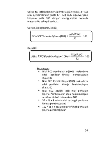 Untuk itu, total nilai kinerja pembelajaran (skala 14 – 56)
atau pembimbingan (skala 17 – 68) perlu dikonversikan
kedalam skala 100 dengan menggunakan formula
matematika sebagai berikut.

Guru mata pelajaran/kelas:

                                         NilaiPKG
    Nilai PKG Pembelajar an(100)                  100
                                             56


Guru BK:

                                          NilaiPKG
   Nilai PKG Pembimbingan(100)                     100
                                             152


           Keterangan:
             Nilai PKG Pembelajaran(100) maksudnya
               nilai penilaian kinerja Pembelajaran
               skala 100
             Nilai PKG Pembimbingan(100) maksudnya
               nilai penilaian kinerja Pembimbingan
               skala 100
             Nilai PKG adalah total nilai penilaian
               kinerja Pembelajaran atau Pembimbingan
               sebelum diubah dalam skala 100
             56 = 14 x 4 adalah nilai tertinggi penilaian
               kinerja pembelajaran;
             152 = 28 x 4 adalah nilai tertinggi penilaian
               kinerja pembimbingan




                                                        34
 