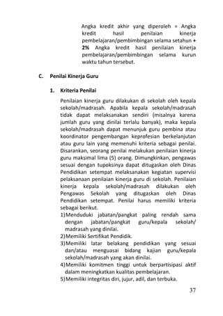 Angka kredit akhir yang diperoleh = Angka
                  kredit      hasil     penilaian     kinerja
                  pembelajaran/pembimbingan selama setahun +
                  2% Angka kredit hasil penilaian kinerja
                  pembelajaran/pembimbingan selama kurun
                  waktu tahun tersebut.

C.   Penilai Kinerja Guru

     1. Kriteria Penilai
         Penilaian kinerja guru dilakukan di sekolah oleh kepala
         sekolah/madrasah. Apabila kepala sekolah/madrasah
         tidak dapat melaksanakan sendiri (misalnya karena
         jumlah guru yang dinilai terlalu banyak), maka kepala
         sekolah/madrasah dapat menunjuk guru pembina atau
         koordinator pengembangan keprofesian berkelanjutan
         atau guru lain yang memenuhi kriteria sebagai penilai.
         Disarankan, seorang penilai melakukan penilaian kinerja
         guru maksimal lima (5) orang. Dimungkinkan, pengawas
         sesuai dengan tupoksinya dapat ditugaskan oleh Dinas
         Pendidikan setempat melaksanakan kegiatan supervisi
         pelaksanaan penilaian kinerja guru di sekolah. Penilaian
         kinerja kepala sekolah/madrasah dilakukan oleh
         Pengawas Sekolah yang ditugaskan oleh Dinas
         Pendidikan setempat. Penilai harus memiliki kriteria
         sebagai berikut.
         1) Menduduki jabatan/pangkat paling rendah sama
           dengan jabatan/pangkat guru/kepala sekolah/
           madrasah yang dinilai.
         2) Memiliki Sertifikat Pendidik.
         3) Memiliki latar belakang pendidikan yang sesuai
           dan/atau menguasai bidang kajian guru/kepala
           sekolah/madrasah yang akan dinilai.
         4) Memiliki komitmen tinggi untuk berpartisipasi aktif
           dalam meningkatkan kualitas pembelajaran.
         5) Memiliki integritas diri, jujur, adil, dan terbuka.
                                                              37
 