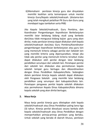6) Memahami penilaian kinerja guru dan dinyatakan
        memiliki keahlian serta kemampuan untuk menilai
        kinerja Guru/Kepala sekolah/madrasah. (diutama-kan
        yang telah mengikuti pelatihan PK Guru dan Guru yang
        mendapat tugas tambahan serta PKB)

     Jika Kepala Sekolah/madrasah, Guru Pembina, dan
     Koordinator Pengembangan Keprofesian Berkelanjutan
     memiliki latar belakang bidang studi yang berbeda
     dan/atau tidak menguasai bidang kajian guru yang akan
     dinilai, maka penilaian kinerja dapat dilakukan oleh kepala
     sekolah/madrasah dan/atau Guru Pembina/Koordinator
     pengembangan keprofesian berkelanjutan atau guru lain
     yang memenuhi kriteria sebagai penilai dari Sekolah lain
     yang memiliki kriteria yang dipersyaratkan, tetapi jika
     tidak ada penilai yang memenuhi kriteria tersebut maka
     dapat dilakukan oleh penilai dengan latar belakang
     pendidikan serumpun dari sekolah lain. Penetapan penilai
     dari sekolah lain dilakukan atas permohonan kepala
     sekolah tempat guru bertugas dan dikoordinasikan
     dengan Dinas Pendidikan Kabupaten/Kota. Sedangkan
     dalam penilaian kinerja kepala sekolah dapat dilakukan
     oleh Pengawas Sekolah yang memiliki latar belakang
     pendidikan yang serumpun dari kabupaten/kota lain.
     Penetapan pengawas penilai kepala sekolah dilakukan
     atas permohonan Kepala Dinas Kabupaten/Kota dimana
     kepala sekolah yang akan dinilai bertugas.

2.   Masa Kerja

     Masa kerja penilai kinerja guru ditetapkan oleh kepala
     sekolah/madrasah atau Dinas Pendidikan paling lama tiga
     (3) tahun. Kinerja penilai dievaluasi secara berkala oleh
     kepala sekolah/madrasah atau Dinas Pendidikan dengan
     memperhatikan prinsip-prinsip penilaian yang berlaku.
     Untuk sekolah yang berada di daerah khusus, penilaian

                                                             38
 