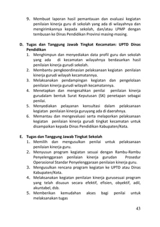 9. Membuat laporan hasil pemantauan dan evaluasi kegiatan
       penilaian kinerja guru di sekolah yang ada di wilayahnya dan
       mengirimkannya kepada sekolah, dan/atau LPMP dengan
       tembusan ke Dinas Pendidikan Provinsi masing-masing.

D. Tugas dan Tanggung Jawab Tingkat Kecamatan: UPTD Dinas
   Pendidikan
   1. Menghimpun dan menyediakan data profil guru dan sekolah
      yang ada      di kecamatan wilayahnya berdasarkan hasil
      penilaian kinerja gurudi sekolah.
   2. Membantu pengkoordinasian pelaksanaan kegiatan penilaian
      kinerja gurudi wilayah kecamatannya.
   3. Melaksanakan pendampingan kegiatan dan pengelolaan
      penilaian kinerja gurudi wilayah kecamatannya.
   4. Menetapkan dan mengesahkan penilai penilaian kinerja
      gurudalam bentuk Surat Keputusan (SK) penetapan sebagai
      penilai.
   5. Menyediakan pelayanan konsultasi dalam pelaksanaan
      kegiatan penilaian kinerja guruyang ada di daerahnya.
   6. Memantau dan mengevaluasi serta melaporkan pelaksanaan
      kegiatan penilaian kinerja gurudi tingkat kecamatan untuk
      disampaikan kepada Dinas Pendidikan Kabupaten/Kota.

E. Tugas dan Tanggung Jawab Tingkat Sekolah
   1. Memilih dan mengusulkan penilai untuk pelaksanaan
      penilaian kinerja guru.
   2. Menyusun program kegiatan sesuai dengan Rambu-Rambu
      Penyelenggaraan penilaian kinerja gurudan           Prosedur
      Operasional Standar Penyelenggaraan penilaian kinerja guru.
   3. Mengusulkan rencana program kegiatan ke UPTD atau Dinas
      Kabupaten/Kota.
   4. Melaksanakan kegiatan penilaian kinerja gurusesuai program
      yang telah disusun secara efektif, efisien, obyektif, adil,
      akuntabel, dsb.
   5. Memberikan kemudahan akses bagi penilai untuk
      melaksanakan tugas

                                                                43
 