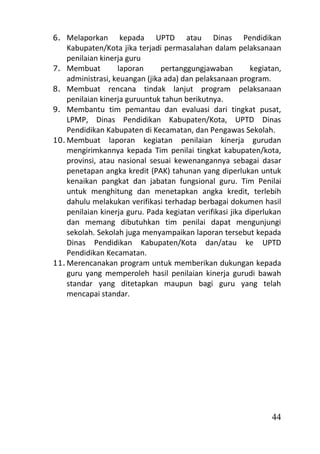 6. Melaporkan       kepada UPTD atau Dinas Pendidikan
    Kabupaten/Kota jika terjadi permasalahan dalam pelaksanaan
    penilaian kinerja guru
7. Membuat         laporan      pertanggungjawaban         kegiatan,
    administrasi, keuangan (jika ada) dan pelaksanaan program.
8. Membuat rencana tindak lanjut program pelaksanaan
    penilaian kinerja guruuntuk tahun berikutnya.
9. Membantu tim pemantau dan evaluasi dari tingkat pusat,
    LPMP, Dinas Pendidikan Kabupaten/Kota, UPTD Dinas
    Pendidikan Kabupaten di Kecamatan, dan Pengawas Sekolah.
10. Membuat laporan kegiatan penilaian kinerja gurudan
    mengirimkannya kepada Tim penilai tingkat kabupaten/kota,
    provinsi, atau nasional sesuai kewenangannya sebagai dasar
    penetapan angka kredit (PAK) tahunan yang diperlukan untuk
    kenaikan pangkat dan jabatan fungsional guru. Tim Penilai
    untuk menghitung dan menetapkan angka kredit, terlebih
    dahulu melakukan verifikasi terhadap berbagai dokumen hasil
    penilaian kinerja guru. Pada kegiatan verifikasi jika diperlukan
    dan memang dibutuhkan tim penilai dapat mengunjungi
    sekolah. Sekolah juga menyampaikan laporan tersebut kepada
    Dinas Pendidikan Kabupaten/Kota dan/atau ke UPTD
    Pendidikan Kecamatan.
11. Merencanakan program untuk memberikan dukungan kepada
    guru yang memperoleh hasil penilaian kinerja gurudi bawah
    standar yang ditetapkan maupun bagi guru yang telah
    mencapai standar.




                                                                 44
 