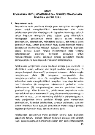 BAB V
  PENJAMINAN MUTU, MONITORING DAN EVALUASI PELAKSANAAN
                 PENILAIAN KINERJA GURU

A. Penjaminan mutu
   Penjaminan mutu penilaian kinerja guru merupakan serangkaian
   proses untuk mengidentifikasi keterlaksanaan dan mutu
   pelaksanaan penilaian kinerja guru di tiap sekolah sehingga seluruh
   tahap kegiatan mengarah pada tujuan yang diharapkan.
   Peningkatan penjaminan mutu secara sistem meliputi
   perencanaan, pelaksanaan, monitoring-evaluasi, dan tindak lanjut
   perbaikan mutu. Sistem penjaminan mutu dapat dilakukan melalui
   pendekatan monitoring maupun evaluasi. Monitoring dilakukan
   secara berkala dalam rangka menghimpun data tentang
   keterlaksanaan     program.      Penilaian      dilakukan     untuk
   mengidentifikasi kinerja penilaian kinerja gurudalam menilai
   kemajuan kinerja guru secara berkala dan berkelanjutan.

   Pelaksanaan penjaminan mutu penilaian kinerja guru meliputi (1)
   identifikasi tujuan, indikator, dan target penilaian kinerja guru, (2)
   pengembangan instrumen (3) penerapan instrumen dalam rangka
   menghimpun        data     (4)    mengolah,      menganalisis     dan
   menginterpretasikan data (5) mengidentifikasi kekuatan dan
   kelemahan serta mengidentifikasi penyebab munculnya kekuatan
   dan kelemahan (6) menyusun rekomendasi perbaikan mutu
   berkelanjutan (7) mengembangkan rencana penilaian kinerja
   guruberikutnya. Oleh karena itu, pelaksanaan penjaminan mutu
   memerlukan instrumen tersendiri yang disusun oleh penyelenggara
   penjaminan mutu. Untuk menunjang efektivitas penyelenggaraan,
   maka penjaminan mutu penilaian kinerja guru memerlukan
   perencanaan, kalender pelaksanaan, struktur pelaksana, dan alur
   sistem informasi hasil evaluasi penjaminan mutu sebagai produk
   kegiatan penjaminan mutu penilaian kinerja guru.

   Pelaksanaan penjaminan mutu penilaian kinerja guru dilakukan
   sepanjang tahun, diawali dengan kegiatan evaluasi diri sekolah
   (EDS) dan pelaksanaan monitoring sekolah oleh pemerintah daerah
                                                                      45
 