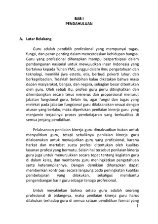 BAB I
                          PENDAHULUAN


A. Latar Belakang

       Guru adalah pendidik profesional yang mempunyai tugas,
   fungsi, dan peran penting dalam mencerdaskan kehidupan bangsa.
   Guru yang profesional diharapkan mampu berpartisipasi dalam
   pembangunan nasional untuk mewujudkan insan Indonesia yang
   bertakwa kepada Tuhan YME, unggul dalam ilmu pengetahuan dan
   teknologi, memiliki jiwa estetis, etis, berbudi pekerti luhur, dan
   berkepribadian. Tidaklah berlebihan kalau dikatakan bahwa masa
   depan masyarakat, bangsa, dan negara, sebagian besar ditentukan
   oleh guru. Oleh sebab itu, profesi guru perlu ditingkatkan dan
   dikembangkan secara terus menerus dan proporsional menurut
   jabatan fungsional guru. Selain itu, agar fungsi dan tugas yang
   melekat pada jabatan fungsional guru dilaksanakan sesuai dengan
   aturan yang berlaku, maka diperlukan penilaian kinerja guru yang
   menjamin terjadinya proses pembelajaran yang berkualitas di
   semua jenjang pendidikan.

       Pelaksanaan penilaian kinerja guru dimaksudkan bukan untuk
   menyulitkan guru, tetapi sebaliknya penilaian kinerja guru
   dilaksanakan untuk mewujudkan guru yang profesional, karena
   harkat dan martabat suatu profesi ditentukan oleh kualitas
   layanan profesi yang bermutu. Selain hal tersebut penilaian kinerja
   guru juga untuk menunjukkan secara tepat tentang kegiatan guru
   di dalam kelas, dan membantu guru meningkatkan pengetahuan
   serta keterampilannya. Dengan demikian diharapkan dapat
   memberikan kontribusi secara langsung pada peningkatan kualitas
   pembelajaran      yang    dilakukan,      sekaligus    membantu
   pengembangan karir guru sebagai tenaga profesional.

       Untuk meyakinkan bahwa setiap guru adalah seorang
   profesional di bidangnya, maka penilaian kinerja guru harus
   dilakukan terhadap guru di semua satuan pendidikan formal yang
                                                                    1
 