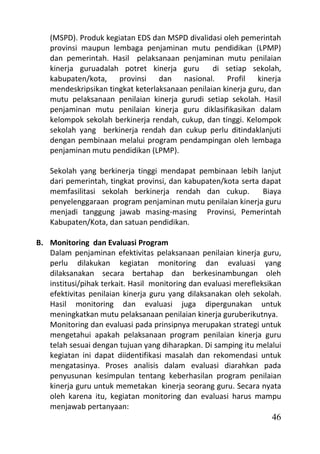 (MSPD). Produk kegiatan EDS dan MSPD divalidasi oleh pemerintah
   provinsi maupun lembaga penjaminan mutu pendidikan (LPMP)
   dan pemerintah. Hasil pelaksanaan penjaminan mutu penilaian
   kinerja guruadalah potret kinerja guru        di setiap sekolah,
   kabupaten/kota, provinsi dan nasional. Profil kinerja
   mendeskripsikan tingkat keterlaksanaan penilaian kinerja guru, dan
   mutu pelaksanaan penilaian kinerja gurudi setiap sekolah. Hasil
   penjaminan mutu penilaian kinerja guru diklasifikasikan dalam
   kelompok sekolah berkinerja rendah, cukup, dan tinggi. Kelompok
   sekolah yang berkinerja rendah dan cukup perlu ditindaklanjuti
   dengan pembinaan melalui program pendampingan oleh lembaga
   penjaminan mutu pendidikan (LPMP).

   Sekolah yang berkinerja tinggi mendapat pembinaan lebih lanjut
   dari pemerintah, tingkat provinsi, dan kabupaten/kota serta dapat
   memfasilitasi sekolah berkinerja rendah dan cukup.          Biaya
   penyelenggaraan program penjaminan mutu penilaian kinerja guru
   menjadi tanggung jawab masing-masing Provinsi, Pemerintah
   Kabupaten/Kota, dan satuan pendidikan.

B. Monitoring dan Evaluasi Program
   Dalam penjaminan efektivitas pelaksanaan penilaian kinerja guru,
   perlu dilakukan kegiatan monitoring dan evaluasi yang
   dilaksanakan secara bertahap dan berkesinambungan oleh
   institusi/pihak terkait. Hasil monitoring dan evaluasi merefleksikan
   efektivitas penilaian kinerja guru yang dilaksanakan oleh sekolah.
   Hasil monitoring dan evaluasi juga dipergunakan untuk
   meningkatkan mutu pelaksanaan penilaian kinerja guruberikutnya.
   Monitoring dan evaluasi pada prinsipnya merupakan strategi untuk
   mengetahui apakah pelaksanaan program penilaian kinerja guru
   telah sesuai dengan tujuan yang diharapkan. Di samping itu melalui
   kegiatan ini dapat diidentifikasi masalah dan rekomendasi untuk
   mengatasinya. Proses analisis dalam evaluasi diarahkan pada
   penyusunan kesimpulan tentang keberhasilan program penilaian
   kinerja guru untuk memetakan kinerja seorang guru. Secara nyata
   oleh karena itu, kegiatan monitoring dan evaluasi harus mampu
   menjawab pertanyaan:
                                                                    46
 