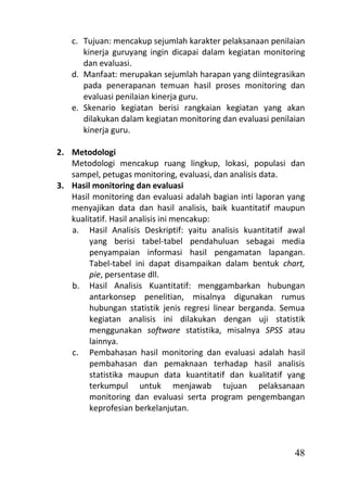 c. Tujuan: mencakup sejumlah karakter pelaksanaan penilaian
      kinerja guruyang ingin dicapai dalam kegiatan monitoring
      dan evaluasi.
   d. Manfaat: merupakan sejumlah harapan yang diintegrasikan
      pada penerapanan temuan hasil proses monitoring dan
      evaluasi penilaian kinerja guru.
   e. Skenario kegiatan berisi rangkaian kegiatan yang akan
      dilakukan dalam kegiatan monitoring dan evaluasi penilaian
      kinerja guru.

2. Metodologi
   Metodologi mencakup ruang lingkup, lokasi, populasi dan
   sampel, petugas monitoring, evaluasi, dan analisis data.
3. Hasil monitoring dan evaluasi
   Hasil monitoring dan evaluasi adalah bagian inti laporan yang
   menyajikan data dan hasil analisis, baik kuantitatif maupun
   kualitatif. Hasil analisis ini mencakup:
   a. Hasil Analisis Deskriptif: yaitu analisis kuantitatif awal
        yang berisi tabel-tabel pendahuluan sebagai media
        penyampaian informasi hasil pengamatan lapangan.
        Tabel-tabel ini dapat disampaikan dalam bentuk chart,
        pie, persentase dll.
   b. Hasil Analisis Kuantitatif: menggambarkan hubungan
        antarkonsep penelitian, misalnya digunakan rumus
        hubungan statistik jenis regresi linear berganda. Semua
        kegiatan analisis ini dilakukan dengan uji statistik
        menggunakan software statistika, misalnya SPSS atau
        lainnya.
   c. Pembahasan hasil monitoring dan evaluasi adalah hasil
        pembahasan dan pemaknaan terhadap hasil analisis
        statistika maupun data kuantitatif dan kualitatif yang
        terkumpul untuk menjawab tujuan pelaksanaan
        monitoring dan evaluasi serta program pengembangan
        keprofesian berkelanjutan.



                                                             48
 