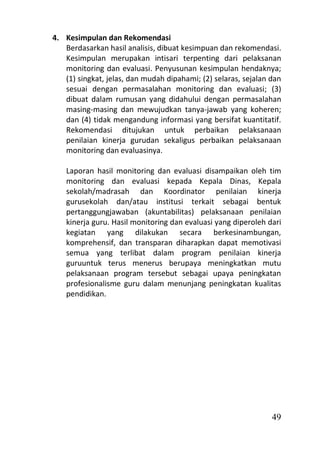 4. Kesimpulan dan Rekomendasi
   Berdasarkan hasil analisis, dibuat kesimpuan dan rekomendasi.
   Kesimpulan merupakan intisari terpenting dari pelaksanan
   monitoring dan evaluasi. Penyusunan kesimpulan hendaknya;
   (1) singkat, jelas, dan mudah dipahami; (2) selaras, sejalan dan
   sesuai dengan permasalahan monitoring dan evaluasi; (3)
   dibuat dalam rumusan yang didahului dengan permasalahan
   masing-masing dan mewujudkan tanya-jawab yang koheren;
   dan (4) tidak mengandung informasi yang bersifat kuantitatif.
   Rekomendasi ditujukan untuk perbaikan pelaksanaan
   penilaian kinerja gurudan sekaligus perbaikan pelaksanaan
   monitoring dan evaluasinya.

    Laporan hasil monitoring dan evaluasi disampaikan oleh tim
    monitoring dan evaluasi kepada Kepala Dinas, Kepala
    sekolah/madrasah dan Koordinator penilaian kinerja
    gurusekolah dan/atau institusi terkait sebagai bentuk
    pertanggungjawaban (akuntabilitas) pelaksanaan penilaian
    kinerja guru. Hasil monitoring dan evaluasi yang diperoleh dari
    kegiatan yang dilakukan secara berkesinambungan,
    komprehensif, dan transparan diharapkan dapat memotivasi
    semua yang terlibat dalam program penilaian kinerja
    guruuntuk terus menerus berupaya meningkatkan mutu
    pelaksanaan program tersebut sebagai upaya peningkatan
    profesionalisme guru dalam menunjang peningkatan kualitas
    pendidikan.




                                                                49
 