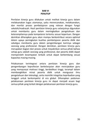 BAB VI
                             PENUTUP

Penilaian kinerja guru dilakukan untuk melihat kinerja guru dalam
melaksanakan tugas utamanya, yaitu merencanakan, melaksanakan,
dan menilai proses pembelajaran yang relevan dengan fungsi
sekolah/madrasah. Hasil penilaian kinerja guru selanjutnya digunakan
untuk membantu guru dalam meningkatkan pengetahuan dan
keterampilannya pada kompetensi tertentu sesuai keperluan. Dengan
demikian diharapkan guru akan mampu berkontribusi secara optimal
dalam upaya peningkatan kualitas pembelajaran peserta didik dan
sekaligus membantu guru dalam pengembangan karirnya sebagai
seorang yang profesional. Dengan demikian, penilaian kinerja guru
merupakan bagian dari proses untuk meyakinkan semua pihak bahwa
setiap guru adalah seorang yang profesional, dan peserta didik dapat
memperoleh kesempatan terbaik untuk dapat berkembang sesuai
kapasitas masing-masing.

Pelaksanaan terintegrasi antara penilaian kinerja guru dan
pengembangan keprofesian berkelanjutan akan menciptakan guru
yang mempunyai motivasi tinggi, berdedikasi tinggi, terampil dalam
membangkitkan minat peserta didik untuk menguasai ilmu
pengetahuan dan teknologi, serta memiliki integritas kepribadian yang
tangguh untuk berkompetisi di era global. Diharapkan pedoman
pelaksanaan penilaian kinerja guru ini dapat menjadi acuan bagi
semua pihak yang terkait dengan pelaksanaan penilaian kinerja guru.




                                                                  50
 