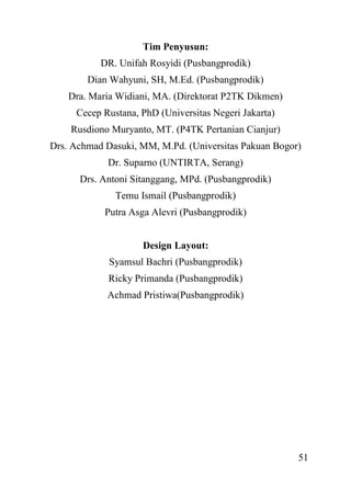Tim Penyusun:
           DR. Unifah Rosyidi (Pusbangprodik)
        Dian Wahyuni, SH, M.Ed. (Pusbangprodik)
    Dra. Maria Widiani, MA. (Direktorat P2TK Dikmen)
     Cecep Rustana, PhD (Universitas Negeri Jakarta)
    Rusdiono Muryanto, MT. (P4TK Pertanian Cianjur)
Drs. Achmad Dasuki, MM, M.Pd. (Universitas Pakuan Bogor)
            Dr. Suparno (UNTIRTA, Serang)
      Drs. Antoni Sitanggang, MPd. (Pusbangprodik)
              Temu Ismail (Pusbangprodik)
            Putra Asga Alevri (Pusbangprodik)


                    Design Layout:
             Syamsul Bachri (Pusbangprodik)
             Ricky Primanda (Pusbangprodik)
            Achmad Pristiwa(Pusbangprodik)




                                                       51
 