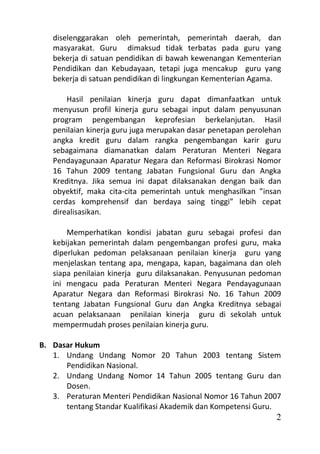 diselenggarakan oleh pemerintah, pemerintah daerah, dan
   masyarakat. Guru dimaksud tidak terbatas pada guru yang
   bekerja di satuan pendidikan di bawah kewenangan Kementerian
   Pendidikan dan Kebudayaan, tetapi juga mencakup guru yang
   bekerja di satuan pendidikan di lingkungan Kementerian Agama.

       Hasil penilaian kinerja guru dapat dimanfaatkan untuk
   menyusun profil kinerja guru sebagai input dalam penyusunan
   program pengembangan keprofesian berkelanjutan. Hasil
   penilaian kinerja guru juga merupakan dasar penetapan perolehan
   angka kredit guru dalam rangka pengembangan karir guru
   sebagaimana diamanatkan dalam Peraturan Menteri Negara
   Pendayagunaan Aparatur Negara dan Reformasi Birokrasi Nomor
   16 Tahun 2009 tentang Jabatan Fungsional Guru dan Angka
   Kreditnya. Jika semua ini dapat dilaksanakan dengan baik dan
   obyektif, maka cita-cita pemerintah untuk menghasilkan ”insan
   cerdas komprehensif dan berdaya saing tinggi” lebih cepat
   direalisasikan.

       Memperhatikan kondisi jabatan guru sebagai profesi dan
   kebijakan pemerintah dalam pengembangan profesi guru, maka
   diperlukan pedoman pelaksanaan penilaian kinerja guru yang
   menjelaskan tentang apa, mengapa, kapan, bagaimana dan oleh
   siapa penilaian kinerja guru dilaksanakan. Penyusunan pedoman
   ini mengacu pada Peraturan Menteri Negara Pendayagunaan
   Aparatur Negara dan Reformasi Birokrasi No. 16 Tahun 2009
   tentang Jabatan Fungsional Guru dan Angka Kreditnya sebagai
   acuan pelaksanaan penilaian kinerja guru di sekolah untuk
   mempermudah proses penilaian kinerja guru.

B. Dasar Hukum
   1. Undang Undang Nomor 20 Tahun 2003 tentang Sistem
      Pendidikan Nasional.
   2. Undang Undang Nomor 14 Tahun 2005 tentang Guru dan
      Dosen.
   3. Peraturan Menteri Pendidikan Nasional Nomor 16 Tahun 2007
      tentang Standar Kualifikasi Akademik dan Kompetensi Guru.
                                                                2
 