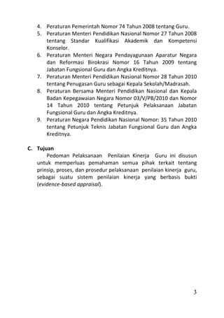 4. Peraturan Pemerintah Nomor 74 Tahun 2008 tentang Guru.
   5. Peraturan Menteri Pendidikan Nasional Nomor 27 Tahun 2008
      tentang Standar Kualifikasi Akademik dan Kompetensi
      Konselor.
   6. Peraturan Menteri Negara Pendayagunaan Aparatur Negara
      dan Reformasi Birokrasi Nomor 16 Tahun 2009 tentang
      Jabatan Fungsional Guru dan Angka Kreditnya.
   7. Peraturan Menteri Pendidikan Nasional Nomor 28 Tahun 2010
      tentang Penugasan Guru sebagai Kepala Sekolah/Madrasah.
   8. Peraturan Bersama Menteri Pendidikan Nasional dan Kepala
      Badan Kepegawaian Negara Nomor 03/V/PB/2010 dan Nomor
      14 Tahun 2010 tentang Petunjuk Pelaksanaan Jabatan
      Fungsional Guru dan Angka Kreditnya.
   9. Peraturan Negara Pendidikan Nasional Nomor: 35 Tahun 2010
      tentang Petunjuk Teknis Jabatan Fungsional Guru dan Angka
      Kreditnya.

C. Tujuan
       Pedoman Pelaksanaan Penilaian Kinerja Guru ini disusun
   untuk memperluas pemahaman semua pihak terkait tentang
   prinsip, proses, dan prosedur pelaksanaan penilaian kinerja guru,
   sebagai suatu sistem penilaian kinerja yang berbasis bukti
   (evidence-based appraisal).




                                                                  3
 