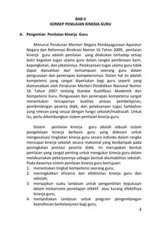 BAB II
                KONSEP PENILAIAN KINERJA GURU

A. Pengertian Penilaian Kinerja Guru

        Menurut Peraturan Menteri Negara Pendayagunaan Aparatur
   Negara dan Reformasi Birokrasi Nomor 16 Tahun 2009, penilaian
   kinerja guru adalah penilaian yang dilakukan terhadap setiap
   butir kegiatan tugas utama guru dalam rangka pembinaan karir,
   kepangkatan, dan jabatannya. Pelaksanaan tugas utama guru tidak
   dapat dipisahkan dari kemampuan seorang guru dalam
   penguasaan dan penerapan kompetensinya. Dalam hal ini adalah
   kompetensi yang sangat diperlukan bagi guru seperti yang
   diamanatkan oleh Peraturan Menteri Pendidikan Nasional Nomor
   16 Tahun 2007 tentang Standar Kualifikasi Akademik dan
   Kompetensi Guru. Penguasaan dan penerapan kompetensi sangat
   menentukan tercapainya kualitas proses pembelajaran,
   pembimbingan peserta didik, dan pelaksanaan tugas tambahan
   yang relevan yang sesuai dengan fungsi sekolah/madrasah. Untuk
   itu, perlu dikembangkan sistem penilaian kinerja guru

      Sistem     penilaian kinerja    guru adalah sebuah sistem
   pengelolaan kinerja berbasis guru yang didesain untuk
   mengevaluasi tingkatan kinerja guru secara individu dalam rangka
   mencapai kinerja sekolah secara maksimal yang berdampak pada
   peningkatan prestasi peserta didik. Ini merupakan bentuk
   penilaian yang sangat penting untuk mengukur kinerja guru dalam
   melaksanakan pekerjaannya sebagai bentuk akuntabilitas sekolah.
   Pada dasarnya sistem penilaian kinerja guru bertujuan:
   1. menentukan tingkat kompetensi seorang guru;
   2. meningkatkan efisiensi dan efektivitas kinerja guru dan
      sekolah;
   3. menyajikan suatu landasan untuk pengambilan keputusan
      dalam mekanisme penetapan efektif atau kurang efektifnya
      kinerja guru;
   4. menyediakan landasan untuk program pengembangan
      keprofesian berkelanjutan bagi guru;
                                                                 4
 