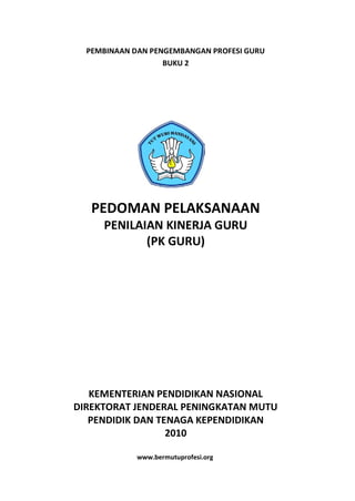 PEMBINAAN DAN PENGEMBANGAN PROFESI GURU
                   BUKU 2




   PEDOMAN PELAKSANAAN
     PENILAIAN KINERJA GURU
            (PK GURU)




   KEMENTERIAN PENDIDIKAN NASIONAL
DIREKTORAT JENDERAL PENINGKATAN MUTU
   PENDIDIK DAN TENAGA KEPENDIDIKAN
                  2010

             www.bermutuprofesi.org
 