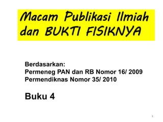 1
Macam Publikasi Ilmiah
dan BUKTI FISIKNYA
Berdasarkan:
Permeneg PAN dan RB Nomor 16/ 2009
Permendiknas Nomor 35/ 2010
Buku 4
 
