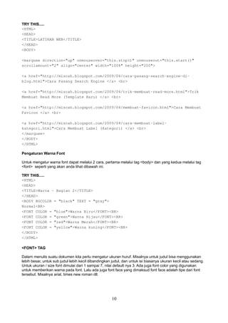 TRY THIS.....
<HTML>
<HEAD>
<TITLE>LATIHAN WEB</TITLE>
</HEAD>
<BODY>
<marquee direction="up" onmouseover="this.stop()" onmouseout="this.start()"
scrollamount="2" align="center" width="100%" height="200">
<a href="http://miscah.blogspot.com/2009/04/cara-pasang-search-engine-diblog.html">Cara Pasang Search Engine </a> <br>
<a href="http://miscah.blogspot.com/2009/04/trik-membuat-read-more.html">Trik
Membuat Read More (Template Baru) </a> <br>
<a href="http://miscah.blogspot.com/2009/04/membuat-favicon.html">Cara Membuat
Favicon </a> <br>
<a href="http://miscah.blogspot.com/2009/04/cara-membuat-labelkategori.html">Cara Membuat Label (Kategori) </a> <br>
</marquee>
</BODY>
</HTML>
Pengaturan Warna Font
Untuk mengatur warna font dapat melalui 2 cara, pertama melalui tag <body> dan yang kedua melalui tag
<font> seperti yang akan anda lihat dibawah ini.
TRY THIS.....
<HTML>
<HEAD>
<TITLE>Warna - Bagian 2</TITLE>
</HEAD>
<BODY BGCOLOR = "black" TEXT = "gray">
Normal<BR>
<FONT COLOR = "blue">Warna Biru</FONT><BR>
<FONT COLOR = "green">Warna Hijau</FONT><BR>
<FONT COLOR = "red">Warna Merah</FONT><BR>
<FONT COLOR = "yellow">Warna kuning</FONT><BR>
</BODY>
</HTML>
<FONT> TAG
Dalam menulis suatu dokumen kita perlu mengatur ukuran huruf. Misalnya untuk judul bisa menggunakan
lebih besar, untuk sub judul lebih kecil dibandingkan judul, dan untuk isi biasanya ukuran kecil atau sedang.
Untuk ukuran / size font dimulai dari 1 sampai 7, nilai default nya 3. Ada juga font color yang digunakan
untuk memberikan warna pada font. Lalu ada juga font face yang dimaksud font face adalah tipe dari font
tersebut. Misalnya arial, times new roman dll.

10

 
