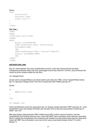 Syntax :
<font
color=”color”
face=”font type”
size=”1 until 7”
>
….
</font>
TRY THIS.....
<HTML>
<HEAD>
<TITLE>Jenis Font</TITLE>
</HEAD>
<BODY>
Normal: 012345ABCD<BR>
<FONT COLOR="blue" FACE = "Arial">Arial:
012345ABCD</FONT>
<BR>
<FONT COLOR="green" FACE = "Courier" SIZE="5">
Courier: 012345ABCD</FONT>
<BR>
</BODY>
</HTML>

ANCHOR DAN LINK
Tag <A> memungkinkan kita untuk mendefinisikan anchors. (point atau tempat dimana kita dapat
mengaksesnya sewaktu-waktu) dan links (pemanggil anchors atau dokumen .html lain, yang membawa kita
masuk ke anchor tersebut ketika link kita click).
<A> sebagai Anchor
sebuah anchor mengedintifikasi suatu lokasi dalam suatu dokumen HTML. Untuk mengedintifikasi bahwa
tag <A> digunakan sebagai anchor, kita harus mengisi parameter NAME pada tag <A>
Syntax :
<A
NAME=”anchor name”
>
…
</A>
<A> Sebagai Link
Untuk mendefinisikan suatu link, pergunakan tag <A> dengan mengisi parameter HREF pada tag <A>, untuk
memberitahu tujuan dari sebuah link ketika user menekan click isi atau text yang berada di antara tag <A
HREF> dan </A>.
Nilai yang diisikan pada parameter HREF adalah berupa URL (uniform resource locators). Jika kita
menginginkan link membuka dokumen baru, maka nilai HREF harus merupakan nama dokumen yang dituju.
Namun, apabila kita menginginkan link membawa arah tampilan ke suatu tempat pada dokumen yang sama,
maka nilai HREF harus merupakan nama dari anchor tujuan yang diawali dengan simbol “#” (contoh :
#bagian 1).

11

 